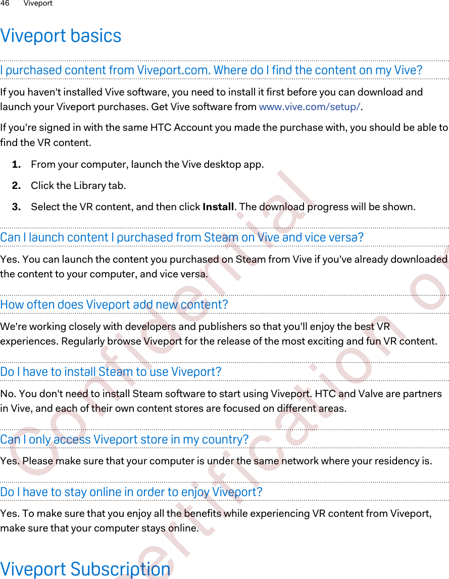 Viveport basicsI purchased content from Viveport.com. Where do I find the content on my Vive?If you haven&apos;t installed Vive software, you need to install it first before you can download andlaunch your Viveport purchases. Get Vive software from www.vive.com/setup/.If you&apos;re signed in with the same HTC Account you made the purchase with, you should be able tofind the VR content.1. From your computer, launch the Vive desktop app.2. Click the Library tab.3. Select the VR content, and then click Install. The download progress will be shown.Can I launch content I purchased from Steam on Vive and vice versa?Yes. You can launch the content you purchased on Steam from Vive if you&apos;ve already downloadedthe content to your computer, and vice versa.How often does Viveport add new content?We&apos;re working closely with developers and publishers so that you&apos;ll enjoy the best VRexperiences. Regularly browse Viveport for the release of the most exciting and fun VR content.Do I have to install Steam to use Viveport?No. You don&apos;t need to install Steam software to start using Viveport. HTC and Valve are partnersin Vive, and each of their own content stores are focused on different areas.Can I only access Viveport store in my country?Yes. Please make sure that your computer is under the same network where your residency is.Do I have to stay online in order to enjoy Viveport?Yes. To make sure that you enjoy all the benefits while experiencing VR content from Viveport,make sure that your computer stays online.Viveport Subscription46 Viveport        Confident ial  For cert ificat ion only