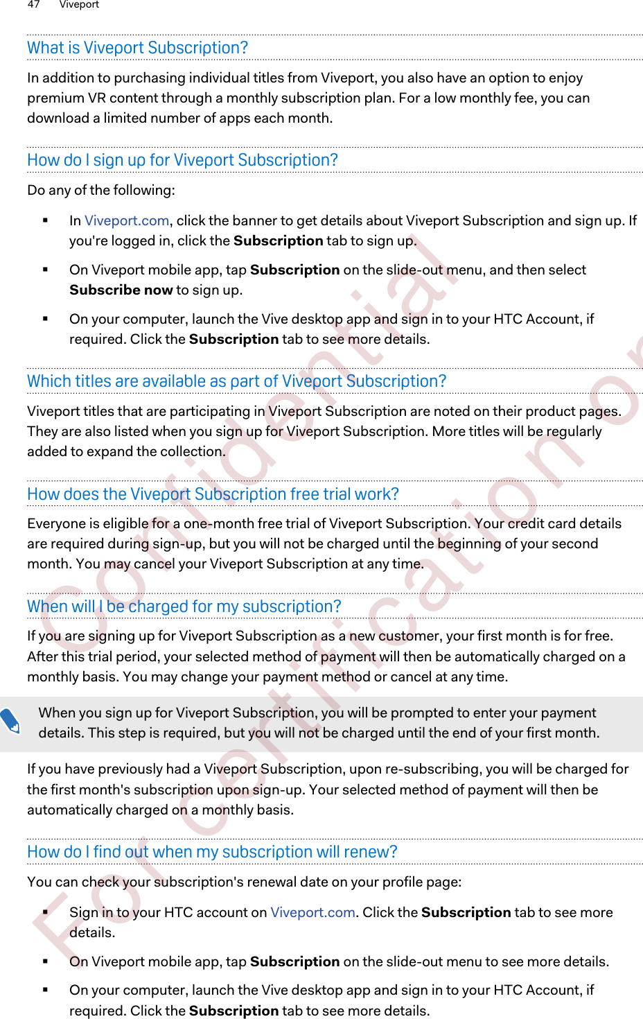 What is Viveport Subscription?In addition to purchasing individual titles from Viveport, you also have an option to enjoypremium VR content through a monthly subscription plan. For a low monthly fee, you candownload a limited number of apps each month.How do I sign up for Viveport Subscription?Do any of the following:§In Viveport.com, click the banner to get details about Viveport Subscription and sign up. Ifyou&apos;re logged in, click the Subscription tab to sign up.§On Viveport mobile app, tap Subscription on the slide-out menu, and then selectSubscribe now to sign up.§On your computer, launch the Vive desktop app and sign in to your HTC Account, ifrequired. Click the Subscription tab to see more details.Which titles are available as part of Viveport Subscription?Viveport titles that are participating in Viveport Subscription are noted on their product pages.They are also listed when you sign up for Viveport Subscription. More titles will be regularlyadded to expand the collection.How does the Viveport Subscription free trial work?Everyone is eligible for a one-month free trial of Viveport Subscription. Your credit card detailsare required during sign-up, but you will not be charged until the beginning of your secondmonth. You may cancel your Viveport Subscription at any time.When will I be charged for my subscription?If you are signing up for Viveport Subscription as a new customer, your first month is for free.After this trial period, your selected method of payment will then be automatically charged on amonthly basis. You may change your payment method or cancel at any time.When you sign up for Viveport Subscription, you will be prompted to enter your paymentdetails. This step is required, but you will not be charged until the end of your first month.If you have previously had a Viveport Subscription, upon re-subscribing, you will be charged forthe first month&apos;s subscription upon sign-up. Your selected method of payment will then beautomatically charged on a monthly basis.How do I find out when my subscription will renew?You can check your subscription&apos;s renewal date on your profile page:§Sign in to your HTC account on Viveport.com. Click the Subscription tab to see moredetails.§On Viveport mobile app, tap Subscription on the slide-out menu to see more details.§On your computer, launch the Vive desktop app and sign in to your HTC Account, ifrequired. Click the Subscription tab to see more details.47 Viveport        Confident ial  For cert ificat ion only