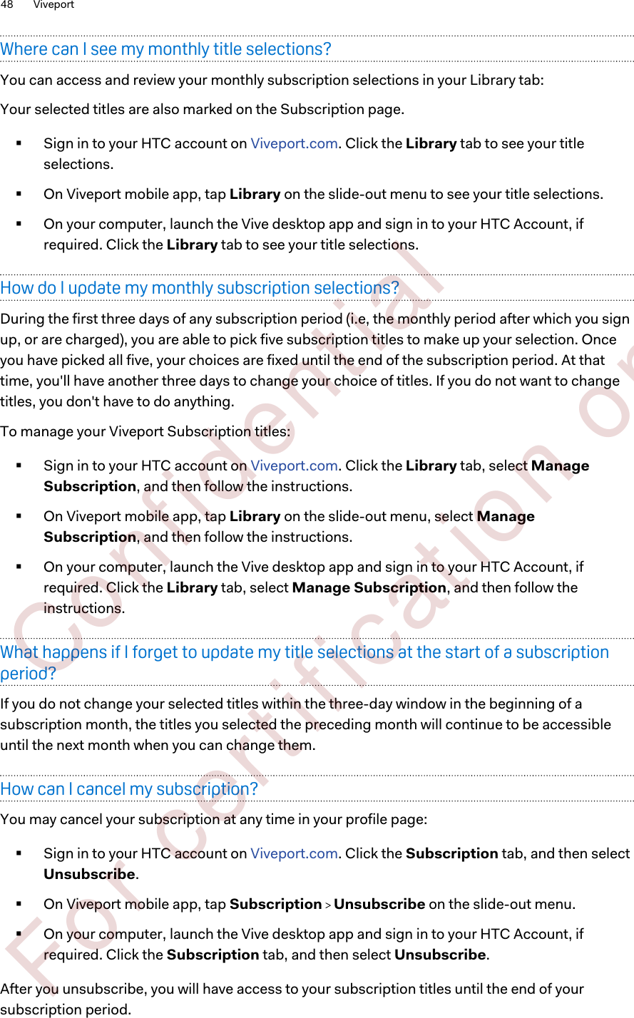 Where can I see my monthly title selections?You can access and review your monthly subscription selections in your Library tab:Your selected titles are also marked on the Subscription page.§Sign in to your HTC account on Viveport.com. Click the Library tab to see your titleselections.§On Viveport mobile app, tap Library on the slide-out menu to see your title selections.§On your computer, launch the Vive desktop app and sign in to your HTC Account, ifrequired. Click the Library tab to see your title selections.How do I update my monthly subscription selections?During the first three days of any subscription period (i.e, the monthly period after which you signup, or are charged), you are able to pick five subscription titles to make up your selection. Onceyou have picked all five, your choices are fixed until the end of the subscription period. At thattime, you&apos;ll have another three days to change your choice of titles. If you do not want to changetitles, you don&apos;t have to do anything.To manage your Viveport Subscription titles:§Sign in to your HTC account on Viveport.com. Click the Library tab, select ManageSubscription, and then follow the instructions.§On Viveport mobile app, tap Library on the slide-out menu, select ManageSubscription, and then follow the instructions.§On your computer, launch the Vive desktop app and sign in to your HTC Account, ifrequired. Click the Library tab, select Manage Subscription, and then follow theinstructions.What happens if I forget to update my title selections at the start of a subscriptionperiod?If you do not change your selected titles within the three-day window in the beginning of asubscription month, the titles you selected the preceding month will continue to be accessibleuntil the next month when you can change them.How can I cancel my subscription?You may cancel your subscription at any time in your profile page:§Sign in to your HTC account on Viveport.com. Click the Subscription tab, and then selectUnsubscribe.§On Viveport mobile app, tap Subscription   Unsubscribe on the slide-out menu.§On your computer, launch the Vive desktop app and sign in to your HTC Account, ifrequired. Click the Subscription tab, and then select Unsubscribe.After you unsubscribe, you will have access to your subscription titles until the end of yoursubscription period.48 Viveport        Confident ial  For cert ificat ion only
