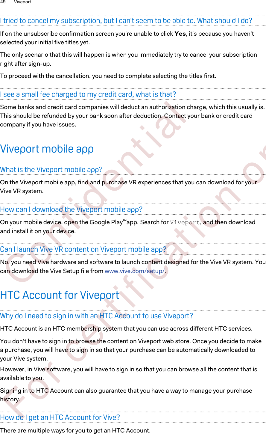 I tried to cancel my subscription, but I can&apos;t seem to be able to. What should I do?If on the unsubscribe confirmation screen you&apos;re unable to click Yes, it&apos;s because you haven&apos;tselected your initial five titles yet.The only scenario that this will happen is when you immediately try to cancel your subscriptionright after sign-up.To proceed with the cancellation, you need to complete selecting the titles first.I see a small fee charged to my credit card, what is that?Some banks and credit card companies will deduct an authorization charge, which this usually is.This should be refunded by your bank soon after deduction. Contact your bank or credit cardcompany if you have issues.Viveport mobile appWhat is the Viveport mobile app?On the Viveport mobile app, find and purchase VR experiences that you can download for yourVive VR system.How can I download the Viveport mobile app?On your mobile device, open the Google Play™app. Search for Viveport, and then downloadand install it on your device.Can I launch Vive VR content on Viveport mobile app?No, you need Vive hardware and software to launch content designed for the Vive VR system. Youcan download the Vive Setup file from www.vive.com/setup/.HTC Account for ViveportWhy do I need to sign in with an HTC Account to use Viveport?HTC Account is an HTC membership system that you can use across different HTC services.You don’t have to sign in to browse the content on Viveport web store. Once you decide to makea purchase, you will have to sign in so that your purchase can be automatically downloaded toyour Vive system.However, in Vive software, you will have to sign in so that you can browse all the content that isavailable to you.Signing in to HTC Account can also guarantee that you have a way to manage your purchasehistory.How do I get an HTC Account for Vive?There are multiple ways for you to get an HTC Account.49 Viveport        Confident ial  For cert ificat ion only