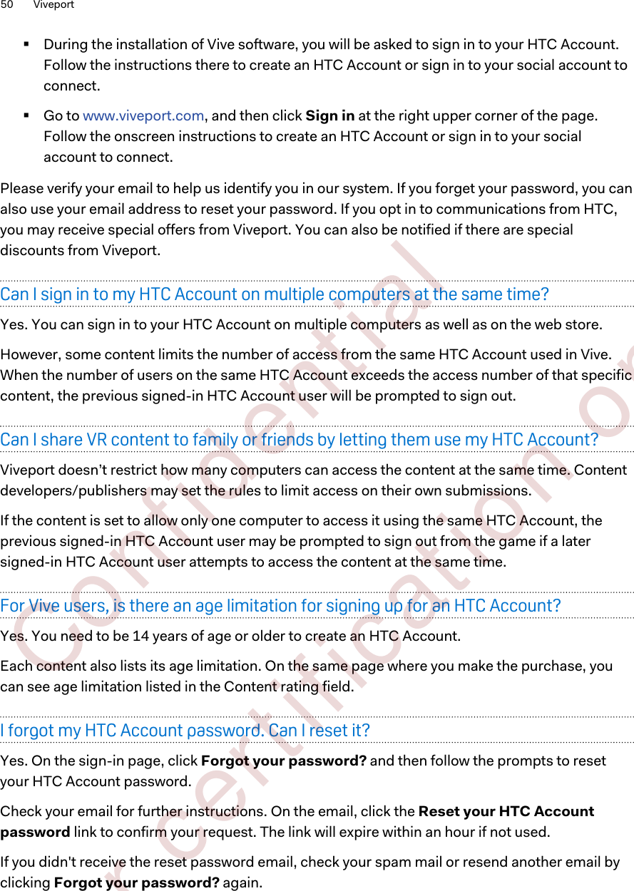 §During the installation of Vive software, you will be asked to sign in to your HTC Account.Follow the instructions there to create an HTC Account or sign in to your social account toconnect.§Go to www.viveport.com, and then click Sign in at the right upper corner of the page.Follow the onscreen instructions to create an HTC Account or sign in to your socialaccount to connect.Please verify your email to help us identify you in our system. If you forget your password, you canalso use your email address to reset your password. If you opt in to communications from HTC,you may receive special offers from Viveport. You can also be notified if there are specialdiscounts from Viveport.Can I sign in to my HTC Account on multiple computers at the same time?Yes. You can sign in to your HTC Account on multiple computers as well as on the web store.However, some content limits the number of access from the same HTC Account used in Vive.When the number of users on the same HTC Account exceeds the access number of that specificcontent, the previous signed-in HTC Account user will be prompted to sign out.Can I share VR content to family or friends by letting them use my HTC Account?Viveport doesn’t restrict how many computers can access the content at the same time. Contentdevelopers/publishers may set the rules to limit access on their own submissions.If the content is set to allow only one computer to access it using the same HTC Account, theprevious signed-in HTC Account user may be prompted to sign out from the game if a latersigned-in HTC Account user attempts to access the content at the same time.For Vive users, is there an age limitation for signing up for an HTC Account?Yes. You need to be 14 years of age or older to create an HTC Account.Each content also lists its age limitation. On the same page where you make the purchase, youcan see age limitation listed in the Content rating field.I forgot my HTC Account password. Can I reset it?Yes. On the sign-in page, click Forgot your password? and then follow the prompts to resetyour HTC Account password.Check your email for further instructions. On the email, click the Reset your HTC Accountpassword link to confirm your request. The link will expire within an hour if not used.If you didn&apos;t receive the reset password email, check your spam mail or resend another email byclicking Forgot your password? again.50 Viveport        Confident ial  For cert ificat ion only