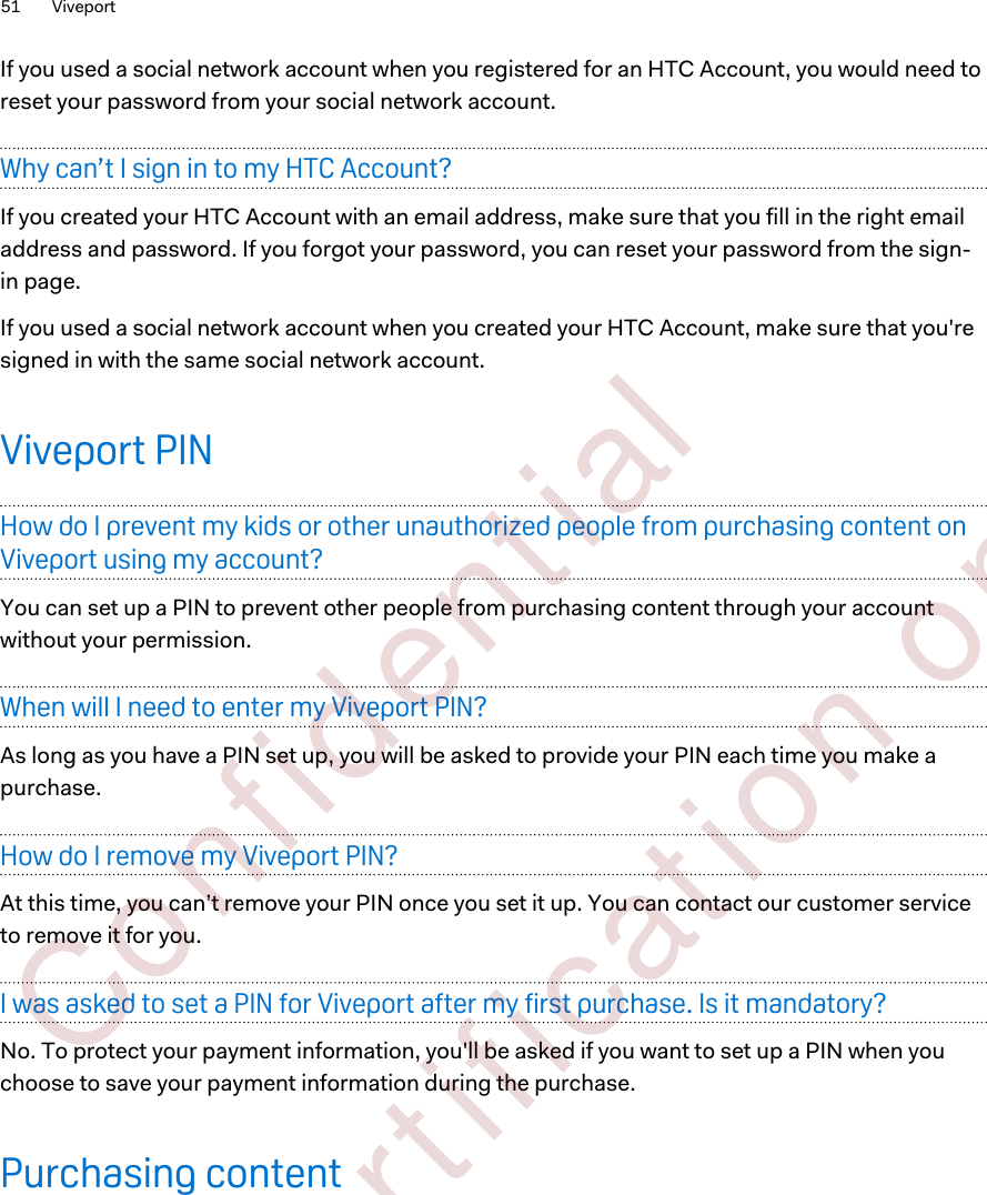 If you used a social network account when you registered for an HTC Account, you would need toreset your password from your social network account.Why can’t I sign in to my HTC Account?If you created your HTC Account with an email address, make sure that you fill in the right emailaddress and password. If you forgot your password, you can reset your password from the sign-in page.If you used a social network account when you created your HTC Account, make sure that you&apos;resigned in with the same social network account.Viveport PINHow do I prevent my kids or other unauthorized people from purchasing content onViveport using my account?You can set up a PIN to prevent other people from purchasing content through your accountwithout your permission.When will I need to enter my Viveport PIN?As long as you have a PIN set up, you will be asked to provide your PIN each time you make apurchase.How do I remove my Viveport PIN?At this time, you can’t remove your PIN once you set it up. You can contact our customer serviceto remove it for you.I was asked to set a PIN for Viveport after my first purchase. Is it mandatory?No. To protect your payment information, you&apos;ll be asked if you want to set up a PIN when youchoose to save your payment information during the purchase.Purchasing content51 Viveport        Confident ial  For cert ificat ion only