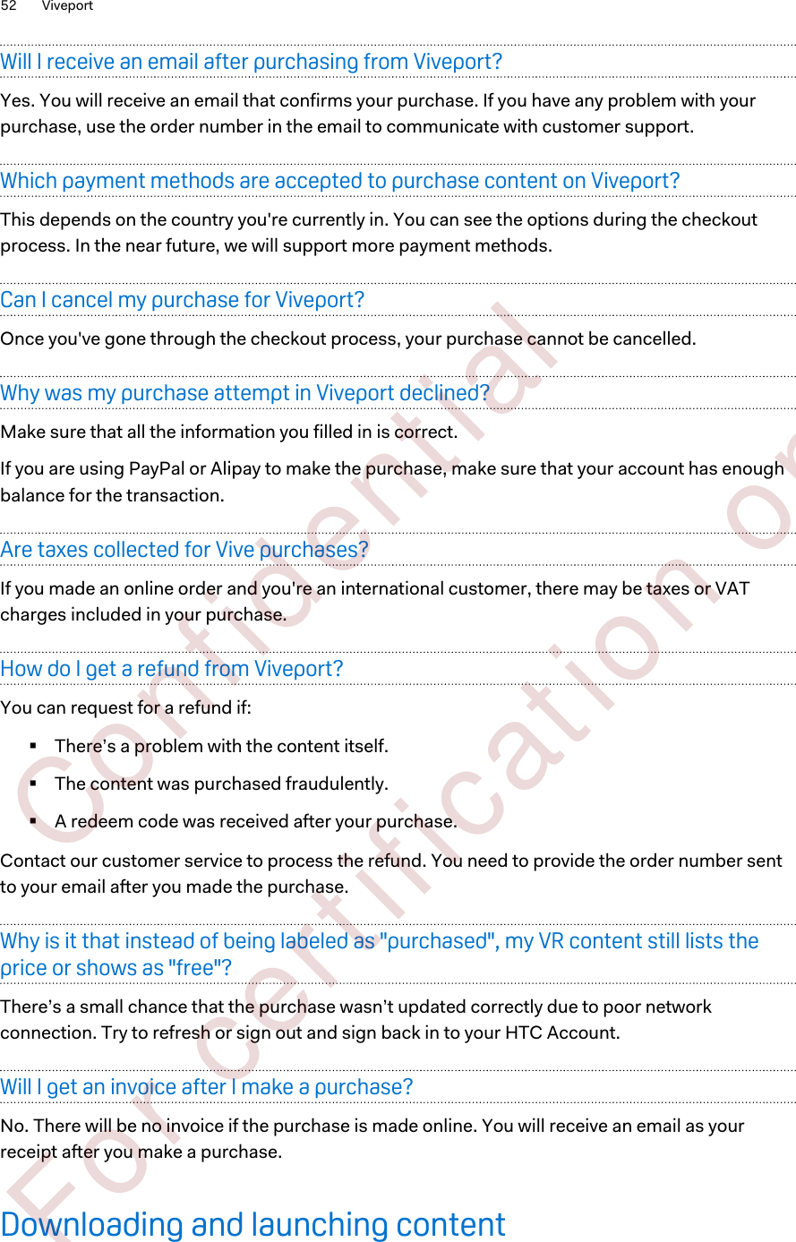Will I receive an email after purchasing from Viveport?Yes. You will receive an email that confirms your purchase. If you have any problem with yourpurchase, use the order number in the email to communicate with customer support.Which payment methods are accepted to purchase content on Viveport?This depends on the country you&apos;re currently in. You can see the options during the checkoutprocess. In the near future, we will support more payment methods.Can I cancel my purchase for Viveport?Once you&apos;ve gone through the checkout process, your purchase cannot be cancelled.Why was my purchase attempt in Viveport declined?Make sure that all the information you filled in is correct.If you are using PayPal or Alipay to make the purchase, make sure that your account has enoughbalance for the transaction.Are taxes collected for Vive purchases?If you made an online order and you&apos;re an international customer, there may be taxes or VATcharges included in your purchase.How do I get a refund from Viveport?You can request for a refund if:§There’s a problem with the content itself.§The content was purchased fraudulently.§A redeem code was received after your purchase.Contact our customer service to process the refund. You need to provide the order number sentto your email after you made the purchase.Why is it that instead of being labeled as &quot;purchased&quot;, my VR content still lists theprice or shows as &quot;free&quot;?There’s a small chance that the purchase wasn’t updated correctly due to poor networkconnection. Try to refresh or sign out and sign back in to your HTC Account.Will I get an invoice after I make a purchase?No. There will be no invoice if the purchase is made online. You will receive an email as yourreceipt after you make a purchase.Downloading and launching content52 Viveport        Confident ial  For cert ificat ion only