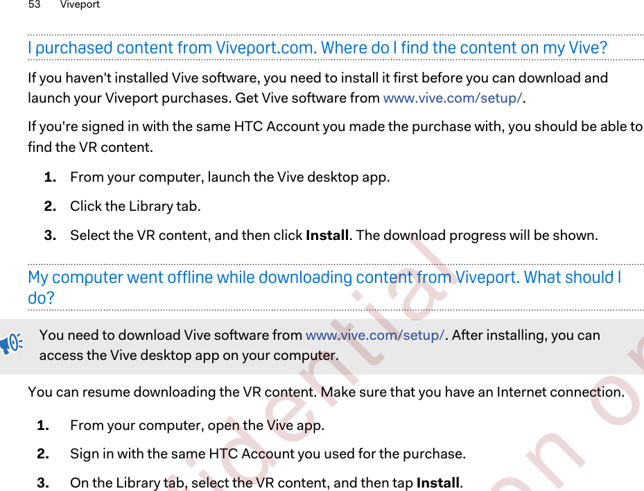 I purchased content from Viveport.com. Where do I find the content on my Vive?If you haven&apos;t installed Vive software, you need to install it first before you can download andlaunch your Viveport purchases. Get Vive software from www.vive.com/setup/.If you&apos;re signed in with the same HTC Account you made the purchase with, you should be able tofind the VR content.1. From your computer, launch the Vive desktop app.2. Click the Library tab.3. Select the VR content, and then click Install. The download progress will be shown.My computer went offline while downloading content from Viveport. What should Ido?You need to download Vive software from www.vive.com/setup/. After installing, you canaccess the Vive desktop app on your computer.You can resume downloading the VR content. Make sure that you have an Internet connection.1. From your computer, open the Vive app.2. Sign in with the same HTC Account you used for the purchase.3. On the Library tab, select the VR content, and then tap Install.53 Viveport        Confident ial  For cert ificat ion only