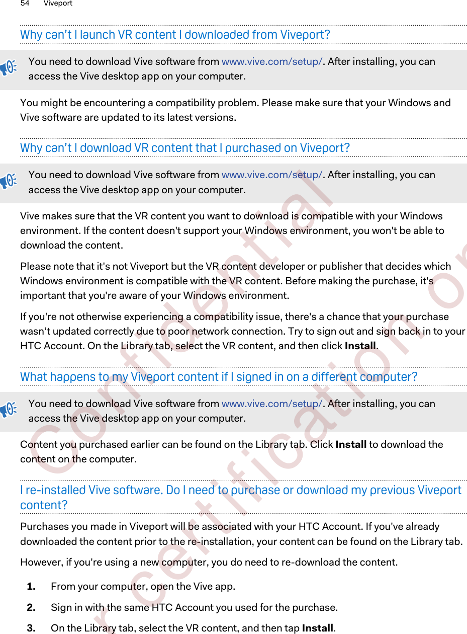 Why can’t I launch VR content I downloaded from Viveport?You need to download Vive software from www.vive.com/setup/. After installing, you canaccess the Vive desktop app on your computer.You might be encountering a compatibility problem. Please make sure that your Windows andVive software are updated to its latest versions.Why can’t I download VR content that I purchased on Viveport?You need to download Vive software from www.vive.com/setup/. After installing, you canaccess the Vive desktop app on your computer.Vive makes sure that the VR content you want to download is compatible with your Windowsenvironment. If the content doesn&apos;t support your Windows environment, you won&apos;t be able todownload the content.Please note that it&apos;s not Viveport but the VR content developer or publisher that decides whichWindows environment is compatible with the VR content. Before making the purchase, it&apos;simportant that you&apos;re aware of your Windows environment.If you&apos;re not otherwise experiencing a compatibility issue, there&apos;s a chance that your purchasewasn’t updated correctly due to poor network connection. Try to sign out and sign back in to yourHTC Account. On the Library tab, select the VR content, and then click Install.What happens to my Viveport content if I signed in on a different computer?You need to download Vive software from www.vive.com/setup/. After installing, you canaccess the Vive desktop app on your computer.Content you purchased earlier can be found on the Library tab. Click Install to download thecontent on the computer.I re-installed Vive software. Do I need to purchase or download my previous Viveportcontent?Purchases you made in Viveport will be associated with your HTC Account. If you&apos;ve alreadydownloaded the content prior to the re-installation, your content can be found on the Library tab.However, if you&apos;re using a new computer, you do need to re-download the content.1. From your computer, open the Vive app.2. Sign in with the same HTC Account you used for the purchase.3. On the Library tab, select the VR content, and then tap Install.54 Viveport        Confident ial  For cert ificat ion only