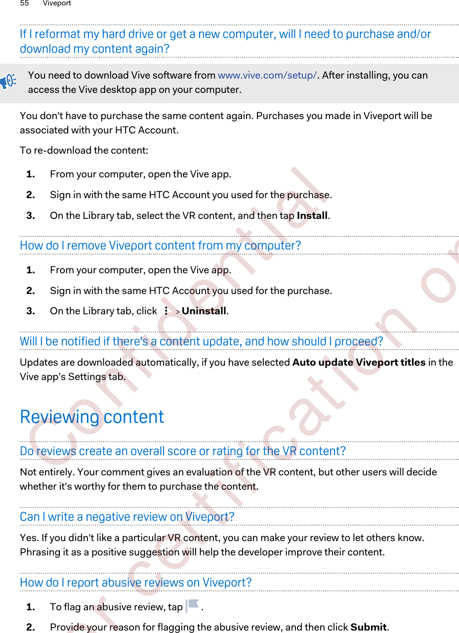 If I reformat my hard drive or get a new computer, will I need to purchase and/ordownload my content again?You need to download Vive software from www.vive.com/setup/. After installing, you canaccess the Vive desktop app on your computer.You don&apos;t have to purchase the same content again. Purchases you made in Viveport will beassociated with your HTC Account.To re-download the content:1. From your computer, open the Vive app.2. Sign in with the same HTC Account you used for the purchase.3. On the Library tab, select the VR content, and then tap Install.How do I remove Viveport content from my computer?1. From your computer, open the Vive app.2. Sign in with the same HTC Account you used for the purchase.3. On the Library tab, click     Uninstall.Will I be notified if there&apos;s a content update, and how should I proceed?Updates are downloaded automatically, if you have selected Auto update Viveport titles in theVive app&apos;s Settings tab.Reviewing contentDo reviews create an overall score or rating for the VR content?Not entirely. Your comment gives an evaluation of the VR content, but other users will decidewhether it&apos;s worthy for them to purchase the content.Can I write a negative review on Viveport?Yes. If you didn&apos;t like a particular VR content, you can make your review to let others know.Phrasing it as a positive suggestion will help the developer improve their content.How do I report abusive reviews on Viveport?1. To flag an abusive review, tap  .2. Provide your reason for flagging the abusive review, and then click Submit.55 Viveport        Confident ial  For cert ificat ion only