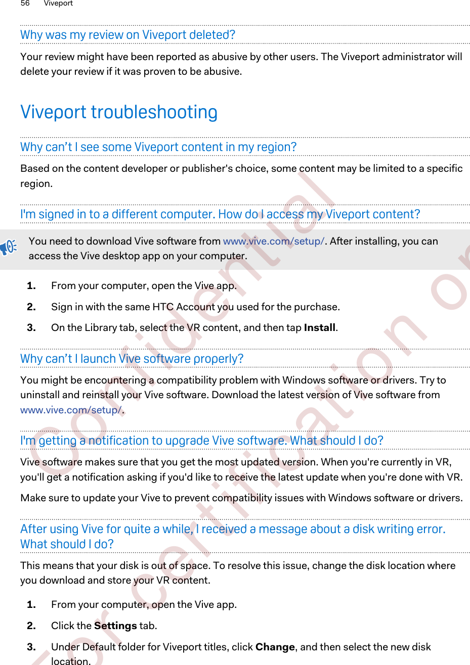 Why was my review on Viveport deleted?Your review might have been reported as abusive by other users. The Viveport administrator willdelete your review if it was proven to be abusive.Viveport troubleshootingWhy can’t I see some Viveport content in my region?Based on the content developer or publisher&apos;s choice, some content may be limited to a specificregion.I&apos;m signed in to a different computer. How do I access my Viveport content?You need to download Vive software from www.vive.com/setup/. After installing, you canaccess the Vive desktop app on your computer.1. From your computer, open the Vive app.2. Sign in with the same HTC Account you used for the purchase.3. On the Library tab, select the VR content, and then tap Install.Why can’t I launch Vive software properly?You might be encountering a compatibility problem with Windows software or drivers. Try touninstall and reinstall your Vive software. Download the latest version of Vive software from www.vive.com/setup/.I&apos;m getting a notification to upgrade Vive software. What should I do?Vive software makes sure that you get the most updated version. When you&apos;re currently in VR,you&apos;ll get a notification asking if you&apos;d like to receive the latest update when you&apos;re done with VR.Make sure to update your Vive to prevent compatibility issues with Windows software or drivers.After using Vive for quite a while, I received a message about a disk writing error.What should I do?This means that your disk is out of space. To resolve this issue, change the disk location whereyou download and store your VR content.1. From your computer, open the Vive app.2. Click the Settings tab.3. Under Default folder for Viveport titles, click Change, and then select the new disklocation.56 Viveport        Confident ial  For cert ificat ion only