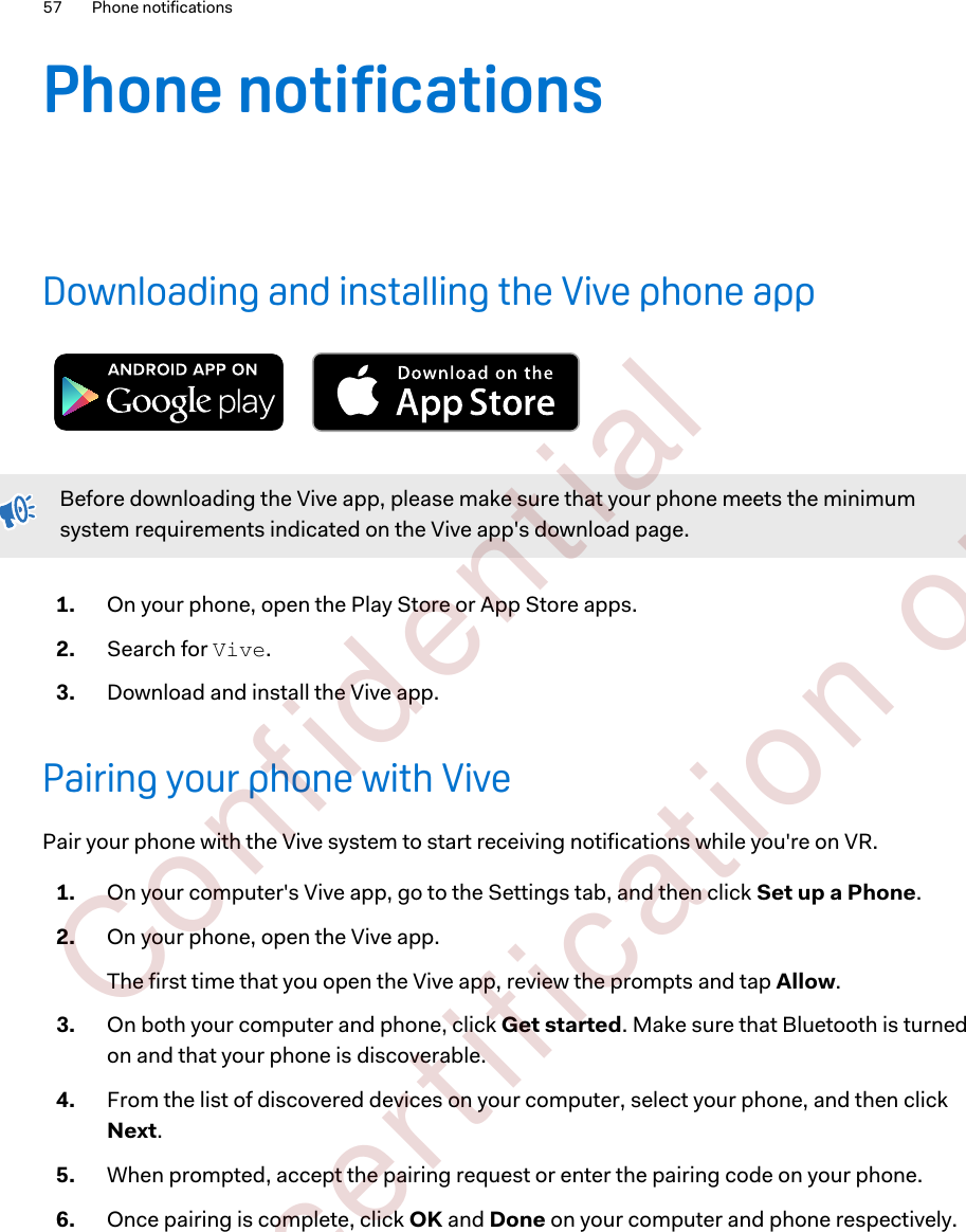 Phone notificationsDownloading and installing the Vive phone appBefore downloading the Vive app, please make sure that your phone meets the minimumsystem requirements indicated on the Vive app&apos;s download page.1. On your phone, open the Play Store or App Store apps.2. Search for Vive.3. Download and install the Vive app.Pairing your phone with VivePair your phone with the Vive system to start receiving notifications while you&apos;re on VR.1. On your computer&apos;s Vive app, go to the Settings tab, and then click Set up a Phone.2. On your phone, open the Vive app. The first time that you open the Vive app, review the prompts and tap Allow.3. On both your computer and phone, click Get started. Make sure that Bluetooth is turnedon and that your phone is discoverable.4. From the list of discovered devices on your computer, select your phone, and then clickNext.5. When prompted, accept the pairing request or enter the pairing code on your phone.6. Once pairing is complete, click OK and Done on your computer and phone respectively.57 Phone notifications        Confident ial  For cert ificat ion only