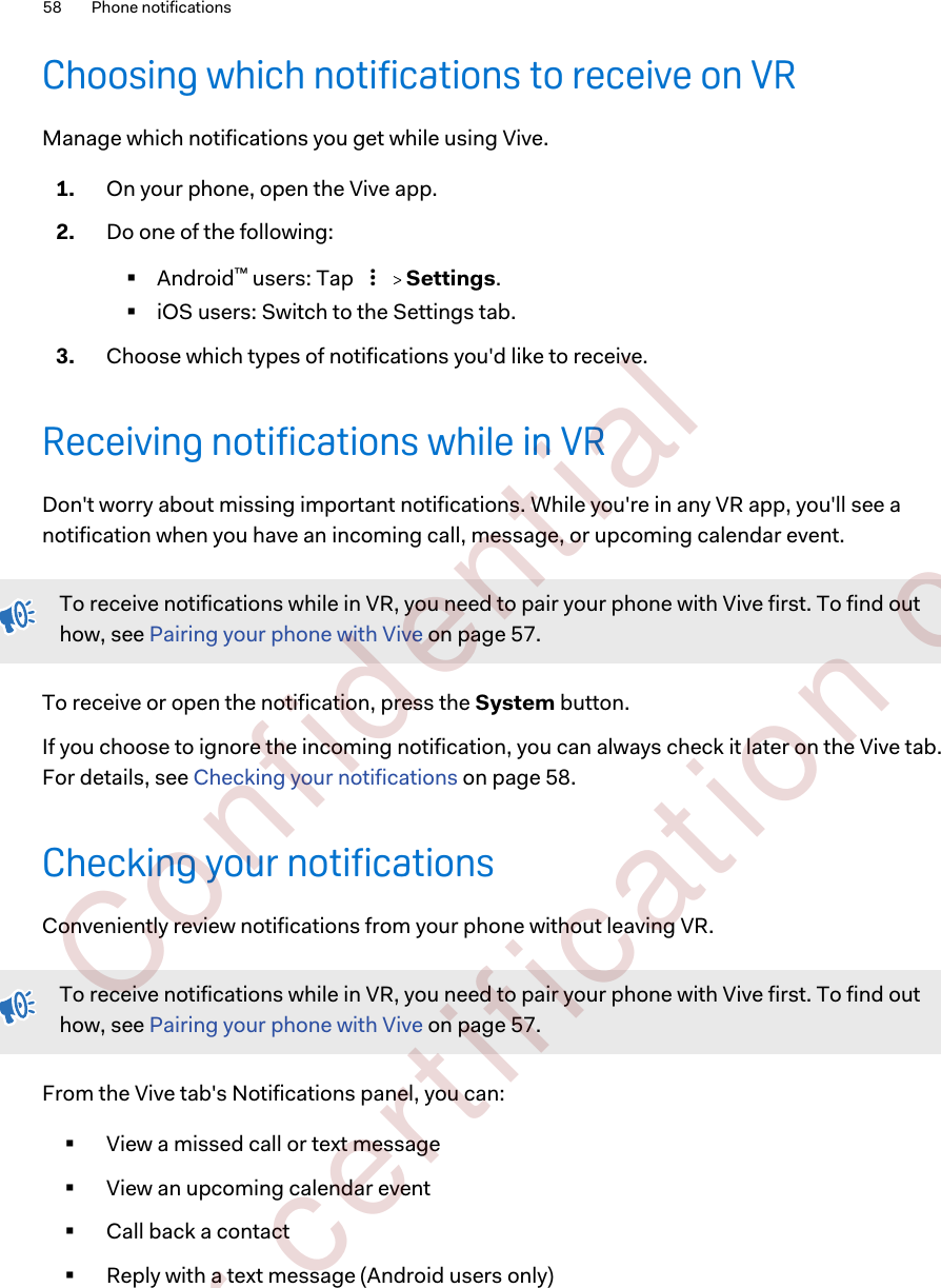 Choosing which notifications to receive on VRManage which notifications you get while using Vive.1. On your phone, open the Vive app.2. Do one of the following:§Android™ users: Tap     Settings.§iOS users: Switch to the Settings tab.3. Choose which types of notifications you&apos;d like to receive.Receiving notifications while in VRDon&apos;t worry about missing important notifications. While you&apos;re in any VR app, you&apos;ll see anotification when you have an incoming call, message, or upcoming calendar event.To receive notifications while in VR, you need to pair your phone with Vive first. To find outhow, see Pairing your phone with Vive on page 57.To receive or open the notification, press the System button. If you choose to ignore the incoming notification, you can always check it later on the Vive tab.For details, see Checking your notifications on page 58.Checking your notificationsConveniently review notifications from your phone without leaving VR.To receive notifications while in VR, you need to pair your phone with Vive first. To find outhow, see Pairing your phone with Vive on page 57.From the Vive tab&apos;s Notifications panel, you can:§View a missed call or text message§View an upcoming calendar event§Call back a contact§Reply with a text message (Android users only)58 Phone notifications        Confident ial  For cert ificat ion only