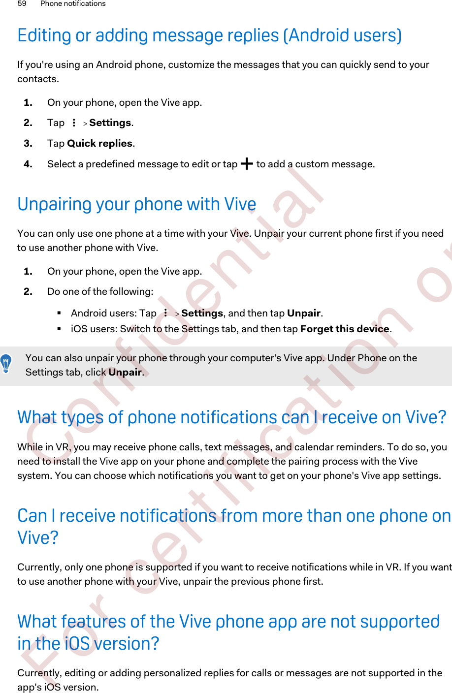 Editing or adding message replies (Android users)If you&apos;re using an Android phone, customize the messages that you can quickly send to yourcontacts.1. On your phone, open the Vive app.2. Tap     Settings.3. Tap Quick replies.4. Select a predefined message to edit or tap   to add a custom message.Unpairing your phone with ViveYou can only use one phone at a time with your Vive. Unpair your current phone first if you needto use another phone with Vive.1. On your phone, open the Vive app.2. Do one of the following:§Android users: Tap     Settings, and then tap Unpair.§iOS users: Switch to the Settings tab, and then tap Forget this device.You can also unpair your phone through your computer&apos;s Vive app. Under Phone on theSettings tab, click Unpair.What types of phone notifications can I receive on Vive?While in VR, you may receive phone calls, text messages, and calendar reminders. To do so, youneed to install the Vive app on your phone and complete the pairing process with the Vivesystem. You can choose which notifications you want to get on your phone&apos;s Vive app settings.Can I receive notifications from more than one phone onVive?Currently, only one phone is supported if you want to receive notifications while in VR. If you wantto use another phone with your Vive, unpair the previous phone first.What features of the Vive phone app are not supportedin the iOS version?Currently, editing or adding personalized replies for calls or messages are not supported in theapp&apos;s iOS version.59 Phone notifications        Confident ial  For cert ificat ion only