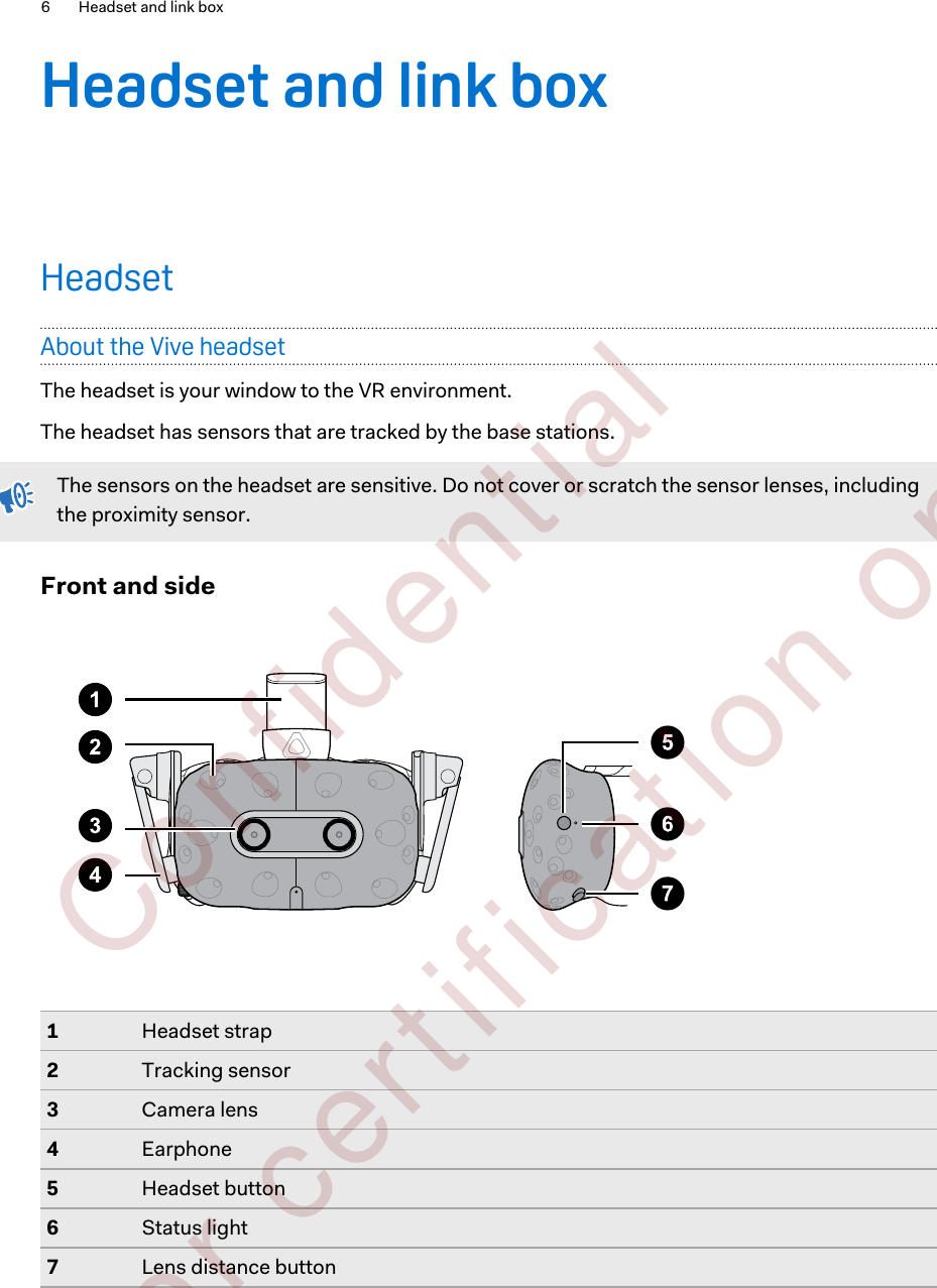 Headset and link boxHeadsetAbout the Vive headsetThe headset is your window to the VR environment.The headset has sensors that are tracked by the base stations.The sensors on the headset are sensitive. Do not cover or scratch the sensor lenses, includingthe proximity sensor.Front and side1Headset strap2Tracking sensor3Camera lens4Earphone5Headset button6Status light7Lens distance button6 Headset and link box        Confident ial  For cert ificat ion only