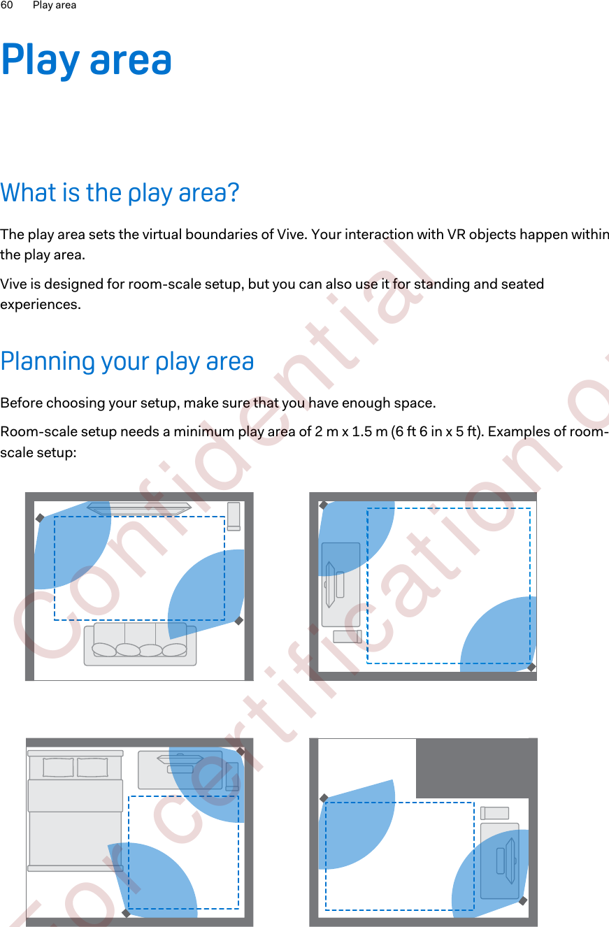 Play areaWhat is the play area?The play area sets the virtual boundaries of Vive. Your interaction with VR objects happen withinthe play area.Vive is designed for room-scale setup, but you can also use it for standing and seatedexperiences.Planning your play areaBefore choosing your setup, make sure that you have enough space.Room-scale setup needs a minimum play area of 2 m x 1.5 m (6 ft 6 in x 5 ft). Examples of room-scale setup:60 Play area        Confident ial  For cert ificat ion only