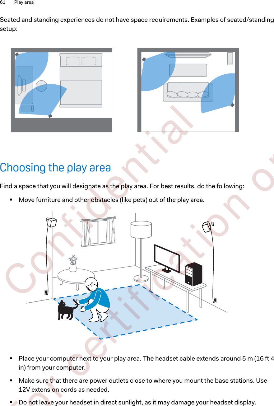 Seated and standing experiences do not have space requirements. Examples of seated/standingsetup:Choosing the play areaFind a space that you will designate as the play area. For best results, do the following:§Move furniture and other obstacles (like pets) out of the play area.§Place your computer next to your play area. The headset cable extends around 5 m (16 ft 4in) from your computer.§Make sure that there are power outlets close to where you mount the base stations. Use12V extension cords as needed.§Do not leave your headset in direct sunlight, as it may damage your headset display.61 Play area        Confident ial  For cert ificat ion only