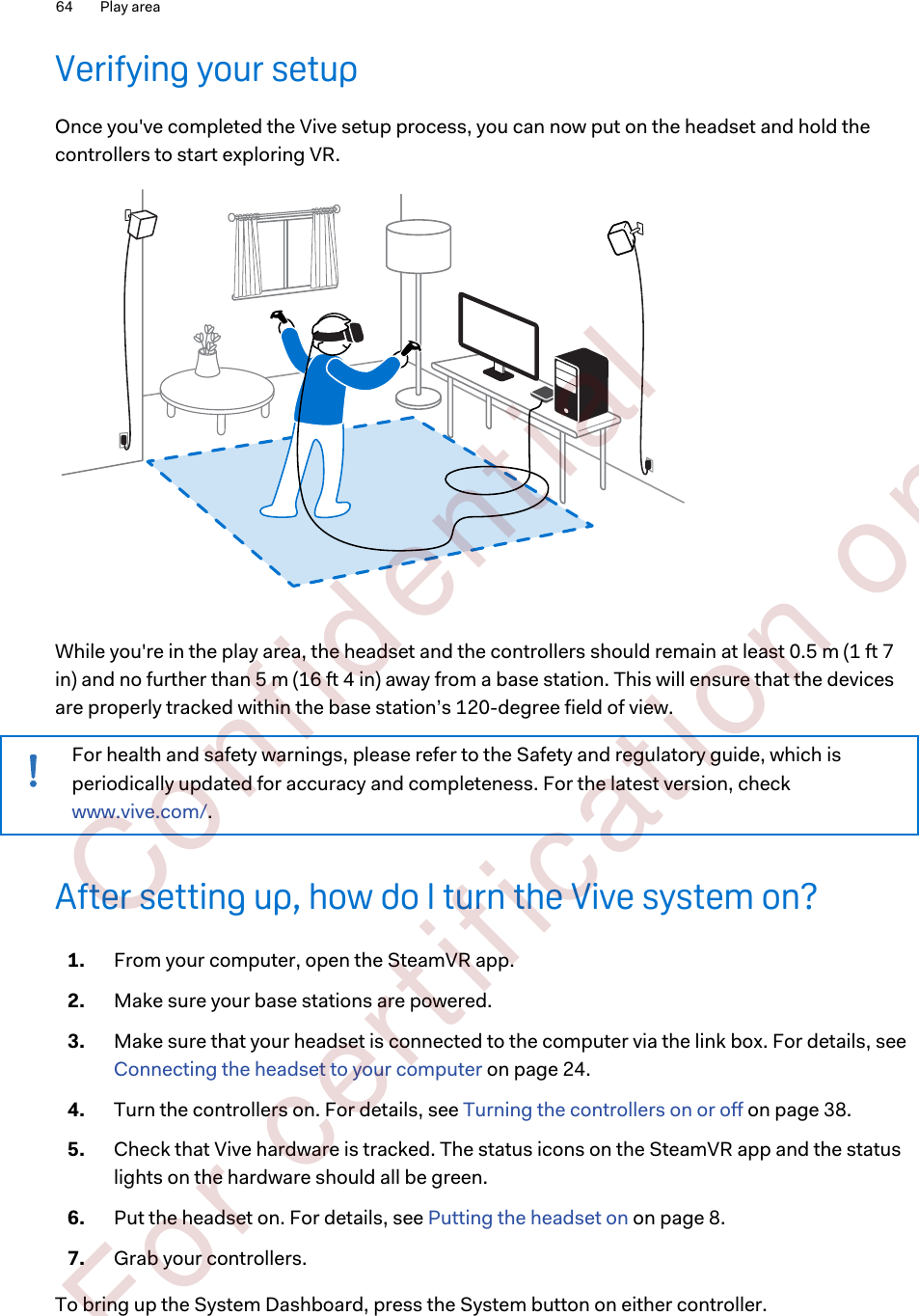 Verifying your setupOnce you&apos;ve completed the Vive setup process, you can now put on the headset and hold thecontrollers to start exploring VR.While you&apos;re in the play area, the headset and the controllers should remain at least 0.5 m (1 ft 7in) and no further than 5 m (16 ft 4 in) away from a base station. This will ensure that the devicesare properly tracked within the base station’s 120-degree field of view.For health and safety warnings, please refer to the Safety and regulatory guide, which isperiodically updated for accuracy and completeness. For the latest version, check www.vive.com/.After setting up, how do I turn the Vive system on?1. From your computer, open the SteamVR app.2. Make sure your base stations are powered.3. Make sure that your headset is connected to the computer via the link box. For details, see Connecting the headset to your computer on page 24.4. Turn the controllers on. For details, see Turning the controllers on or off on page 38.5. Check that Vive hardware is tracked. The status icons on the SteamVR app and the statuslights on the hardware should all be green.6. Put the headset on. For details, see Putting the headset on on page 8.7. Grab your controllers.To bring up the System Dashboard, press the System button on either controller.64 Play area        Confident ial  For cert ificat ion only