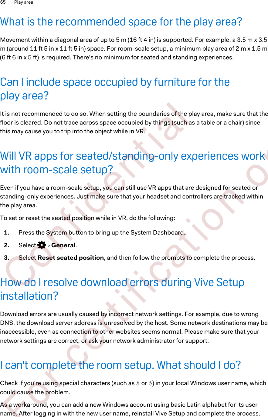 What is the recommended space for the play area?Movement within a diagonal area of up to 5 m (16 ft 4 in) is supported. For example, a 3.5 m x 3.5m (around 11 ft 5 in x 11 ft 5 in) space. For room-scale setup, a minimum play area of 2 m x 1.5 m(6 ft 6 in x 5 ft) is required. There&apos;s no minimum for seated and standing experiences.Can I include space occupied by furniture for theplay area?It is not recommended to do so. When setting the boundaries of the play area, make sure that thefloor is cleared. Do not trace across space occupied by things (such as a table or a chair) sincethis may cause you to trip into the object while in VR.Will VR apps for seated/standing-only experiences workwith room-scale setup?Even if you have a room-scale setup, you can still use VR apps that are designed for seated orstanding-only experiences. Just make sure that your headset and controllers are tracked withinthe play area.To set or reset the seated position while in VR, do the following:1. Press the System button to bring up the System Dashboard.2. Select     General.3. Select Reset seated position, and then follow the prompts to complete the process.How do I resolve download errors during Vive Setupinstallation?Download errors are usually caused by incorrect network settings. For example, due to wrongDNS, the download server address is unresolved by the host. Some network destinations may beinaccessible, even as connection to other websites seems normal. Please make sure that yournetwork settings are correct, or ask your network administrator for support.I can&apos;t complete the room setup. What should I do?Check if you&apos;re using special characters (such as à or é) in your local Windows user name, whichcould cause the problem.As a workaround, you can add a new Windows account using basic Latin alphabet for its username. After logging in with the new user name, reinstall Vive Setup and complete the process.65 Play area        Confident ial  For cert ificat ion only