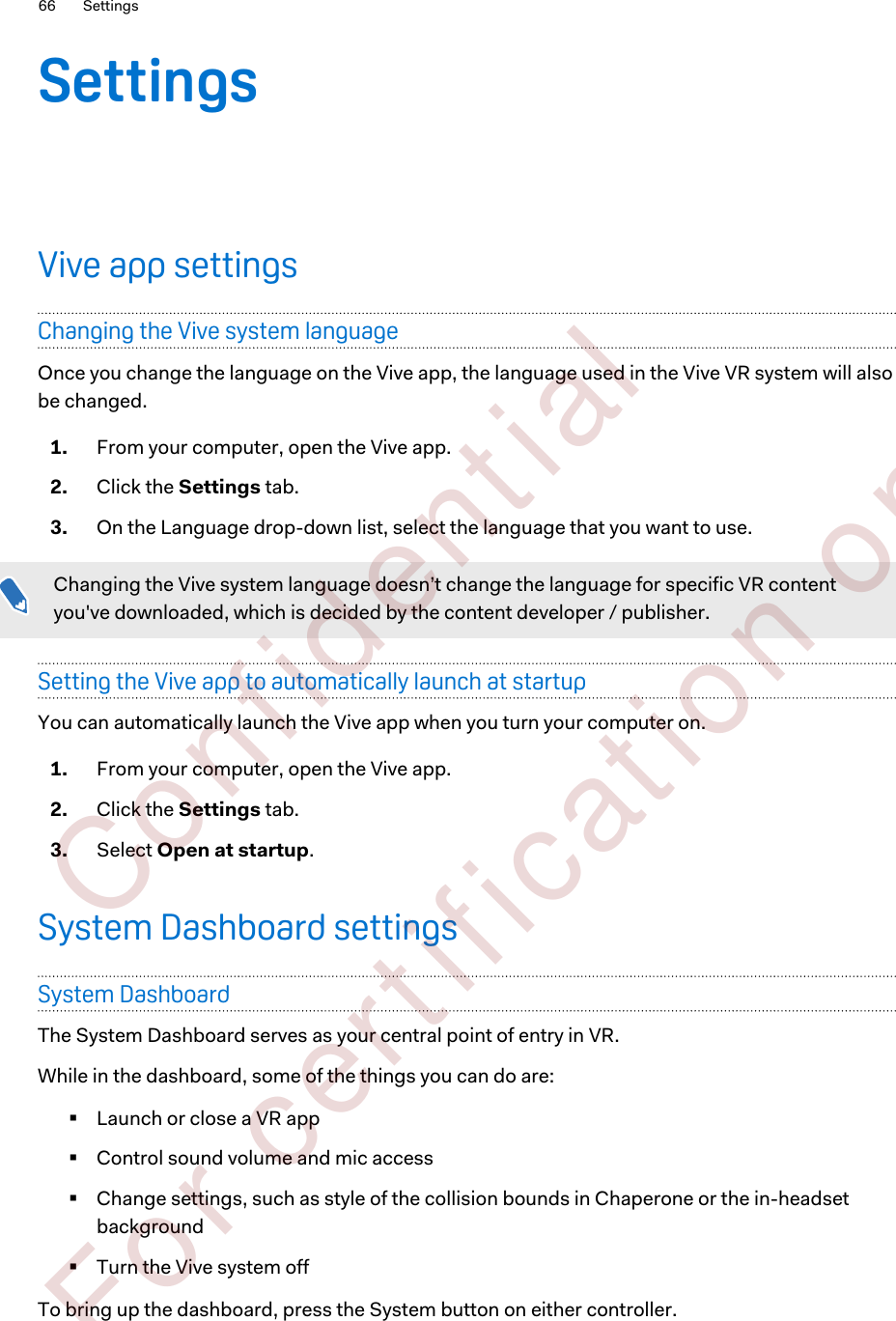 SettingsVive app settingsChanging the Vive system languageOnce you change the language on the Vive app, the language used in the Vive VR system will alsobe changed.1. From your computer, open the Vive app.2. Click the Settings tab.3. On the Language drop-down list, select the language that you want to use.Changing the Vive system language doesn’t change the language for specific VR contentyou&apos;ve downloaded, which is decided by the content developer / publisher.Setting the Vive app to automatically launch at startupYou can automatically launch the Vive app when you turn your computer on.1. From your computer, open the Vive app.2. Click the Settings tab.3. Select Open at startup.System Dashboard settingsSystem DashboardThe System Dashboard serves as your central point of entry in VR.While in the dashboard, some of the things you can do are:§Launch or close a VR app§Control sound volume and mic access§Change settings, such as style of the collision bounds in Chaperone or the in-headsetbackground§Turn the Vive system offTo bring up the dashboard, press the System button on either controller.66 Settings        Confident ial  For cert ificat ion only