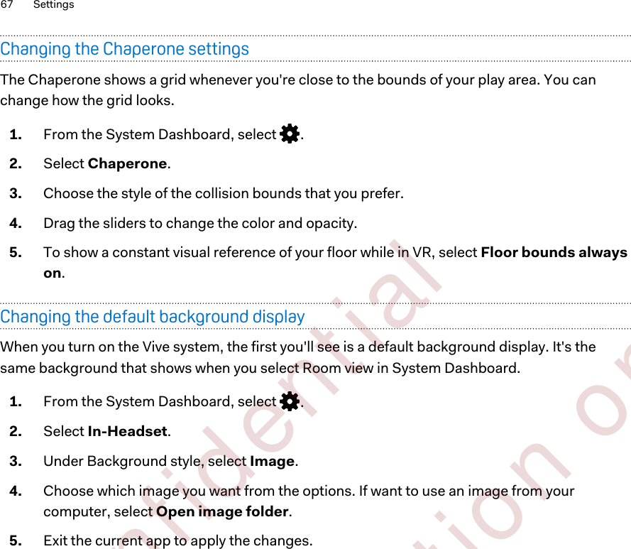 Changing the Chaperone settingsThe Chaperone shows a grid whenever you&apos;re close to the bounds of your play area. You canchange how the grid looks.1. From the System Dashboard, select  .2. Select Chaperone.3. Choose the style of the collision bounds that you prefer.4. Drag the sliders to change the color and opacity.5. To show a constant visual reference of your floor while in VR, select Floor bounds alwayson.Changing the default background displayWhen you turn on the Vive system, the first you&apos;ll see is a default background display. It&apos;s thesame background that shows when you select Room view in System Dashboard.1. From the System Dashboard, select  .2. Select In-Headset.3. Under Background style, select Image.4. Choose which image you want from the options. If want to use an image from yourcomputer, select Open image folder.5. Exit the current app to apply the changes.67 Settings        Confident ial  For cert ificat ion only