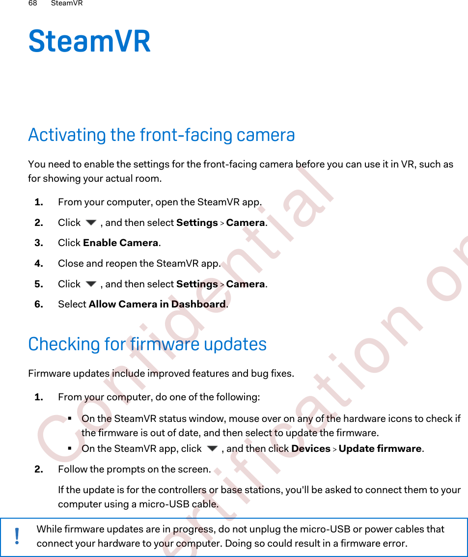 SteamVRActivating the front-facing cameraYou need to enable the settings for the front-facing camera before you can use it in VR, such asfor showing your actual room.1. From your computer, open the SteamVR app.2. Click  , and then select Settings   Camera.3. Click Enable Camera.4. Close and reopen the SteamVR app.5. Click  , and then select Settings   Camera.6. Select Allow Camera in Dashboard.Checking for firmware updatesFirmware updates include improved features and bug fixes.1. From your computer, do one of the following:§On the SteamVR status window, mouse over on any of the hardware icons to check ifthe firmware is out of date, and then select to update the firmware.§On the SteamVR app, click  , and then click Devices   Update firmware.2. Follow the prompts on the screen. If the update is for the controllers or base stations, you&apos;ll be asked to connect them to yourcomputer using a micro-USB cable.While firmware updates are in progress, do not unplug the micro-USB or power cables thatconnect your hardware to your computer. Doing so could result in a firmware error.68 SteamVR        Confident ial  For cert ificat ion only