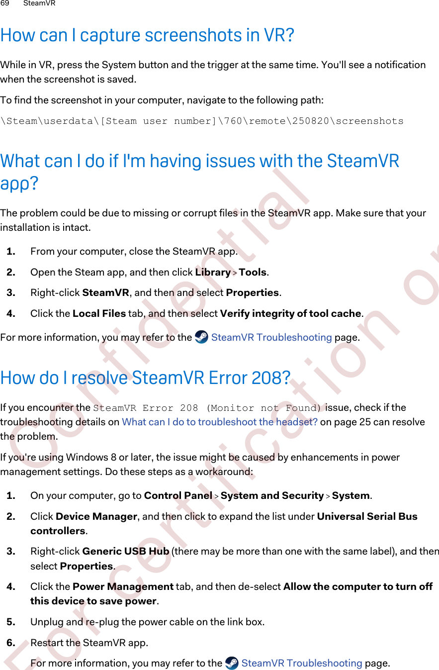 How can I capture screenshots in VR?While in VR, press the System button and the trigger at the same time. You&apos;ll see a notificationwhen the screenshot is saved.To find the screenshot in your computer, navigate to the following path:\Steam\userdata\[Steam user number]\760\remote\250820\screenshotsWhat can I do if I&apos;m having issues with the SteamVRapp?The problem could be due to missing or corrupt files in the SteamVR app. Make sure that yourinstallation is intact.1. From your computer, close the SteamVR app.2. Open the Steam app, and then click Library   Tools.3. Right-click SteamVR, and then and select Properties.4. Click the Local Files tab, and then select Verify integrity of tool cache.For more information, you may refer to the   SteamVR Troubleshooting page.How do I resolve SteamVR Error 208?If you encounter the SteamVR Error 208 (Monitor not Found) issue, check if thetroubleshooting details on What can I do to troubleshoot the headset? on page 25 can resolvethe problem.If you&apos;re using Windows 8 or later, the issue might be caused by enhancements in powermanagement settings. Do these steps as a workaround:1. On your computer, go to Control Panel   System and Security   System.2. Click Device Manager, and then click to expand the list under Universal Serial Buscontrollers.3. Right-click Generic USB Hub (there may be more than one with the same label), and thenselect Properties.4. Click the Power Management tab, and then de-select Allow the computer to turn offthis device to save power.5. Unplug and re-plug the power cable on the link box.6. Restart the SteamVR app. For more information, you may refer to the   SteamVR Troubleshooting page.69 SteamVR        Confident ial  For cert ificat ion only