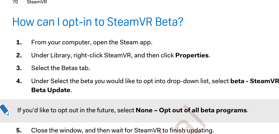 How can I opt-in to SteamVR Beta?1. From your computer, open the Steam app.2. Under Library, right-click SteamVR, and then click Properties.3. Select the Betas tab.4. Under Select the beta you would like to opt into drop-down list, select beta - SteamVRBeta Update.If you&apos;d like to opt out in the future, select None – Opt out of all beta programs.5. Close the window, and then wait for SteamVR to finish updating.70 SteamVR        Confident ial  For cert ificat ion only