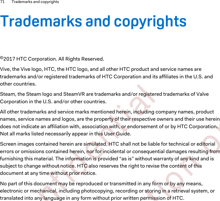 Trademarks and copyrights©2017 HTC Corporation. All Rights Reserved.Vive, the Vive logo, HTC, the HTC logo, and all other HTC product and service names aretrademarks and/or registered trademarks of HTC Corporation and its affiliates in the U.S. andother countries.Steam, the Steam logo and SteamVR are trademarks and/or registered trademarks of ValveCorporation in the U.S. and/or other countries.All other trademarks and service marks mentioned herein, including company names, productnames, service names and logos, are the property of their respective owners and their use hereindoes not indicate an affiliation with, association with, or endorsement of or by HTC Corporation.Not all marks listed necessarily appear in this User Guide.Screen images contained herein are simulated. HTC shall not be liable for technical or editorialerrors or omissions contained herein, nor for incidental or consequential damages resulting fromfurnishing this material. The information is provided “as is” without warranty of any kind and issubject to change without notice. HTC also reserves the right to revise the content of thisdocument at any time without prior notice.No part of this document may be reproduced or transmitted in any form or by any means,electronic or mechanical, including photocopying, recording or storing in a retrieval system, ortranslated into any language in any form without prior written permission of HTC.71 Trademarks and copyrights        Confident ial  For cert ificat ion only