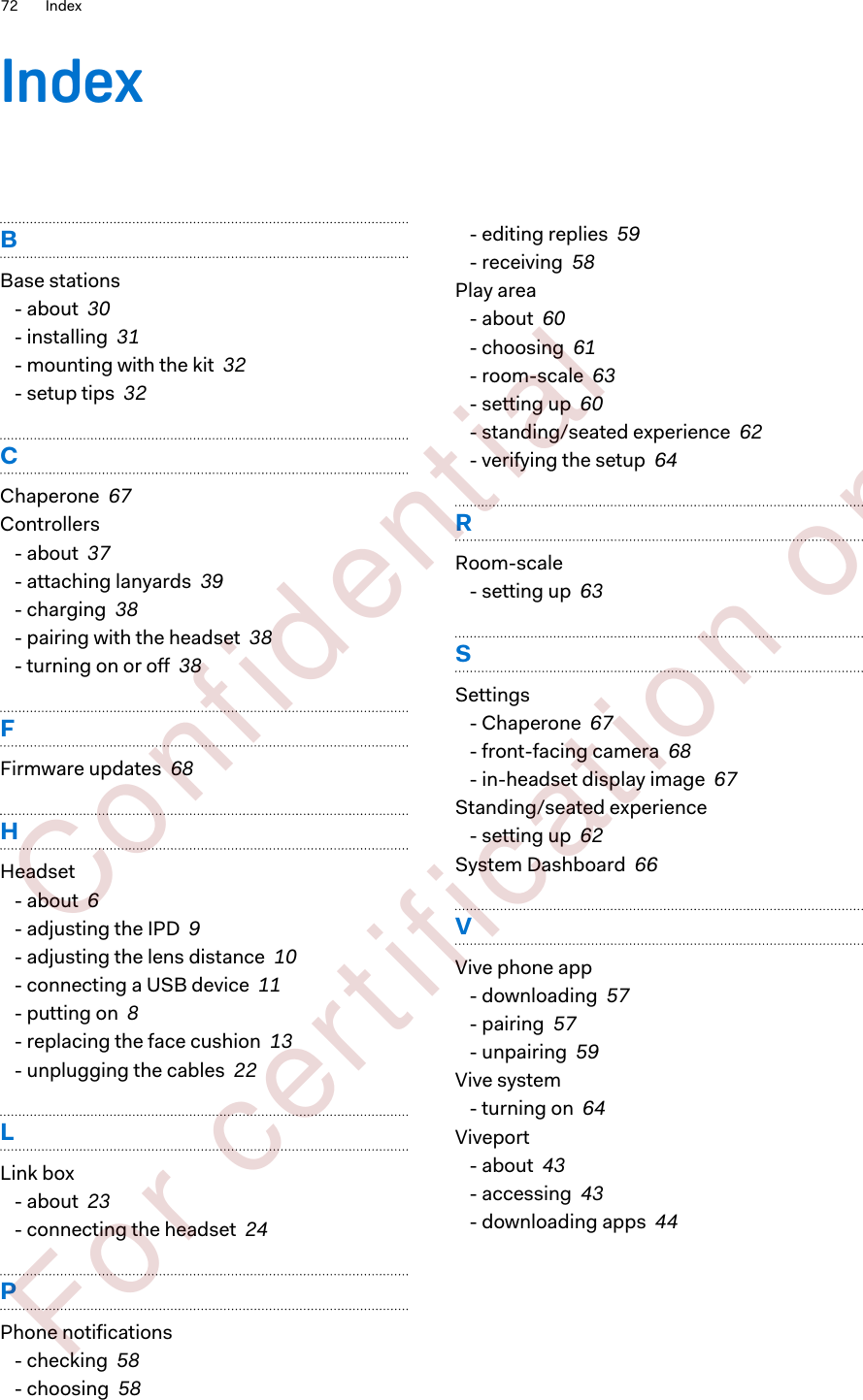 IndexBBase stations- about  30- installing  31- mounting with the kit  32- setup tips  32CChaperone  67Controllers- about  37- attaching lanyards  39- charging  38- pairing with the headset  38- turning on or off  38FFirmware updates  68HHeadset- about  6- adjusting the IPD  9- adjusting the lens distance  10- connecting a USB device  11- putting on  8- replacing the face cushion  13- unplugging the cables  22LLink box- about  23- connecting the headset  24PPhone notifications- checking  58- choosing  58- editing replies  59- receiving  58Play area- about  60- choosing  61- room-scale  63- setting up  60- standing/seated experience  62- verifying the setup  64RRoom-scale- setting up  63SSettings- Chaperone  67- front-facing camera  68- in-headset display image  67Standing/seated experience- setting up  62System Dashboard  66VVive phone app- downloading  57- pairing  57- unpairing  59Vive system- turning on  64Viveport- about  43- accessing  43- downloading apps  4472 Index        Confident ial  For cert ificat ion only