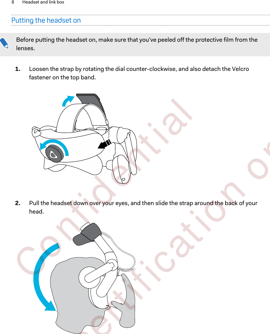 Putting the headset onBefore putting the headset on, make sure that you&apos;ve peeled off the protective film from thelenses.1. Loosen the strap by rotating the dial counter-clockwise, and also detach the Velcrofastener on the top band.2. Pull the headset down over your eyes, and then slide the strap around the back of yourhead. 8 Headset and link box        Confident ial  For cert ificat ion only