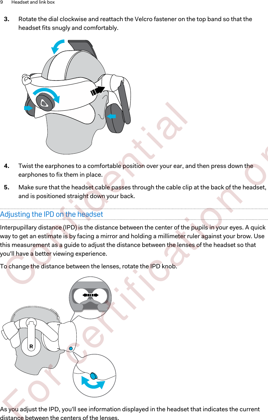 3. Rotate the dial clockwise and reattach the Velcro fastener on the top band so that theheadset fits snugly and comfortably. 4. Twist the earphones to a comfortable position over your ear, and then press down theearphones to fix them in place.5. Make sure that the headset cable passes through the cable clip at the back of the headset,and is positioned straight down your back.Adjusting the IPD on the headsetInterpupillary distance (IPD) is the distance between the center of the pupils in your eyes. A quickway to get an estimate is by facing a mirror and holding a millimeter ruler against your brow. Usethis measurement as a guide to adjust the distance between the lenses of the headset so thatyou&apos;ll have a better viewing experience.To change the distance between the lenses, rotate the IPD knob. RAs you adjust the IPD, you&apos;ll see information displayed in the headset that indicates the currentdistance between the centers of the lenses.9 Headset and link box        Confident ial  For cert ificat ion only