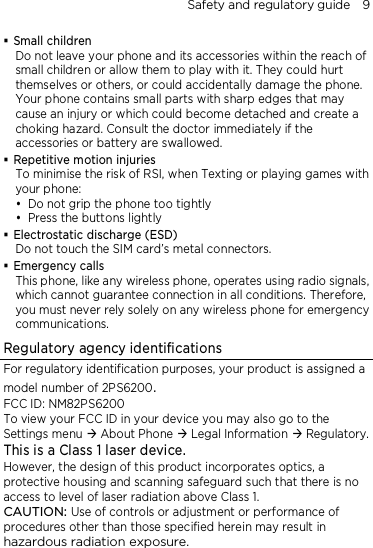 Safety and regulatory guide    9  Small children Do not leave your phone and its accessories within the reach of small children or allow them to play with it. They could hurt themselves or others, or could accidentally damage the phone. Your phone contains small parts with sharp edges that may cause an injury or which could become detached and create a choking hazard. Consult the doctor immediately if the accessories or battery are swallowed.  Repetitive motion injuries To minimise the risk of RSI, when Texting or playing games with your phone:  Do not grip the phone too tightly  Press the buttons lightly  Electrostatic discharge (ESD) Do not touch the SIM card’s metal connectors.    Emergency calls This phone, like any wireless phone, operates using radio signals, which cannot guarantee connection in all conditions. Therefore, you must never rely solely on any wireless phone for emergency communications. Regulatory agency identifications For regulatory identification purposes, your product is assigned a model number of 2PS6200. FCC ID: NM82PS6200 To view your FCC ID in your device you may also go to the Settings menu  About Phone  Legal Information  Regulatory. This is a Class 1 laser device. However, the design of this product incorporates optics, a protective housing and scanning safeguard such that there is no access to level of laser radiation above Class 1. CAUTION: Use of controls or adjustment or performance of procedures other than those specified herein may result in hazardous radiation exposure. 
