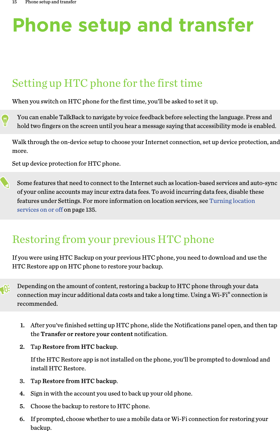 Phone setup and transferSetting up HTC phone for the first timeWhen you switch on HTC phone for the first time, you’ll be asked to set it up.You can enable TalkBack to navigate by voice feedback before selecting the language. Press andhold two fingers on the screen until you hear a message saying that accessibility mode is enabled.Walk through the on-device setup to choose your Internet connection, set up device protection, andmore.Set up device protection for HTC phone.Some features that need to connect to the Internet such as location-based services and auto-syncof your online accounts may incur extra data fees. To avoid incurring data fees, disable thesefeatures under Settings. For more information on location services, see Turning locationservices on or off on page 135.Restoring from your previous HTC phoneIf you were using HTC Backup on your previous HTC phone, you need to download and use theHTC Restore app on HTC phone to restore your backup.Depending on the amount of content, restoring a backup to HTC phone through your dataconnection may incur additional data costs and take a long time. Using a Wi-Fi® connection isrecommended.1. After you&apos;ve finished setting up HTC phone, slide the Notifications panel open, and then tapthe Transfer or restore your content notification.2. Tap Restore from HTC backup.If the HTC Restore app is not installed on the phone, you&apos;ll be prompted to download andinstall HTC Restore.3. Tap Restore from HTC backup.4. Sign in with the account you used to back up your old phone.5. Choose the backup to restore to HTC phone.6. If prompted, choose whether to use a mobile data or Wi-Fi connection for restoring yourbackup.15 Phone setup and transferHTC Confidenti For CertifHTC l 20160215 F   Only