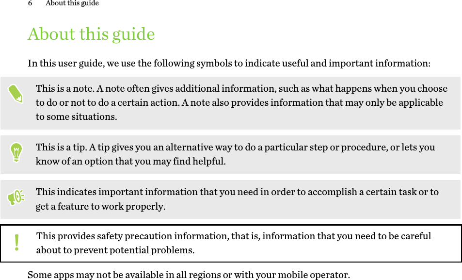 About this guideIn this user guide, we use the following symbols to indicate useful and important information:This is a note. A note often gives additional information, such as what happens when you chooseto do or not to do a certain action. A note also provides information that may only be applicableto some situations.This is a tip. A tip gives you an alternative way to do a particular step or procedure, or lets youknow of an option that you may find helpful.This indicates important information that you need in order to accomplish a certain task or toget a feature to work properly.This provides safety precaution information, that is, information that you need to be carefulabout to prevent potential problems.Some apps may not be available in all regions or with your mobile operator.6 About this guideHTC Confidenti   For Cert  HTC  20160215 F   Only