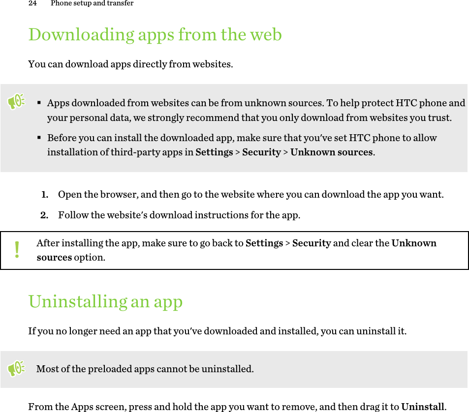 Downloading apps from the webYou can download apps directly from websites.§Apps downloaded from websites can be from unknown sources. To help protect HTC phone andyour personal data, we strongly recommend that you only download from websites you trust.§Before you can install the downloaded app, make sure that you&apos;ve set HTC phone to allowinstallation of third-party apps in Settings &gt; Security &gt; Unknown sources.1. Open the browser, and then go to the website where you can download the app you want.2. Follow the website&apos;s download instructions for the app.After installing the app, make sure to go back to Settings &gt; Security and clear the Unknownsources option.Uninstalling an appIf you no longer need an app that you&apos;ve downloaded and installed, you can uninstall it.Most of the preloaded apps cannot be uninstalled.From the Apps screen, press and hold the app you want to remove, and then drag it to Uninstall.24 Phone setup and transferHTC Confidenti   For CertifHTC  20160215 F  Only