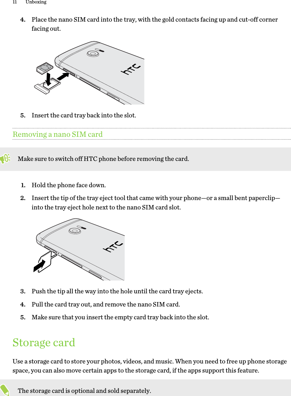 4. Place the nano SIM card into the tray, with the gold contacts facing up and cut-off cornerfacing out. 5. Insert the card tray back into the slot.Removing a nano SIM cardMake sure to switch off HTC phone before removing the card.1. Hold the phone face down.2. Insert the tip of the tray eject tool that came with your phone—or a small bent paperclip—into the tray eject hole next to the nano SIM card slot. 3. Push the tip all the way into the hole until the card tray ejects.4. Pull the card tray out, and remove the nano SIM card.5. Make sure that you insert the empty card tray back into the slot.Storage cardUse a storage card to store your photos, videos, and music. When you need to free up phone storagespace, you can also move certain apps to the storage card, if the apps support this feature.The storage card is optional and sold separately.11 UnboxingHTC Confidenti For Certifi   HTC  20160215 F   Only