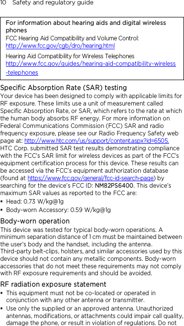 10    Safety and regulatory guide For information about hearing aids and digital wireless phones FCC Hearing Aid Compatibility and Volume Control: http://www.fcc.gov/cgb/dro/hearing.html Hearing Aid Compatibility for Wireless Telephones http://www.fcc.gov/guides/hearing-aid-compatibility-wireless-telephones Specific Absorption Rate (SAR) testing Your device has been designed to comply with applicable limits for RF exposure. These limits use a unit of measurement called Specific Absorption Rate, or SAR, which refers to the rate at which the human body absorbs RF energy. For more information on Federal Communications Commission (FCC) SAR and radio frequency exposure, please see our Radio Frequency Safety web page at: http://www.htc.com/us/support/content.aspx?id=6505. HTC Corp. submitted SAR test results demonstrating compliance with the FCC’s SAR limit for wireless devices as part of the FCC’s equipment certification process for this device. These results can be accessed via the FCC’s equipment authorization database (found at https://www.fcc.gov/general/fcc-id-search-page) by searching for the device’s FCC ID: NM82PS6400. This device’s maximum SAR values as reported to the FCC are:  Head: 0.73 W/kg@1g  Body-worn Accessory: 0.59 W/kg@1g Body-worn operation This device was tested for typical body-worn operations. A minimum separation distance of 1 cm must be maintained between the user’s body and the handset, including the antenna. Third-party belt-clips, holsters, and similar accessories used by this device should not contain any metallic components. Body-worn accessories that do not meet these requirements may not comply with RF exposure requirements and should be avoided. RF radiation exposure statement  This equipment must not be co-located or operated in conjunction with any other antenna or transmitter.  Use only the supplied or an approved antenna. Unauthorized antennas, modifications, or attachments could impair call quality, damage the phone, or result in violation of regulations. Do not 