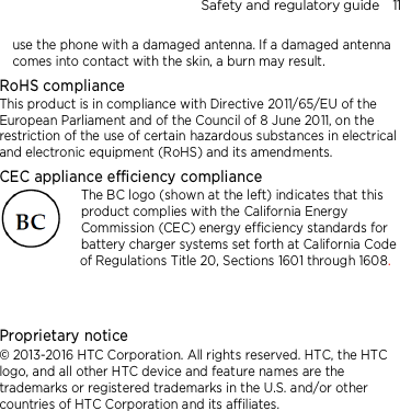 Safety and regulatory guide    11 use the phone with a damaged antenna. If a damaged antenna comes into contact with the skin, a burn may result.   RoHS compliance This product is in compliance with Directive 2011/65/EU of the European Parliament and of the Council of 8 June 2011, on the restriction of the use of certain hazardous substances in electrical and electronic equipment (RoHS) and its amendments. CEC appliance efficiency compliance The BC logo (shown at the left) indicates that this product complies with the California Energy Commission (CEC) energy efficiency standards for battery charger systems set forth at California Code of Regulations Title 20, Sections 1601 through 1608.   Proprietary notice © 2013-2016 HTC Corporation. All rights reserved. HTC, the HTC logo, and all other HTC device and feature names are the trademarks or registered trademarks in the U.S. and/or other countries of HTC Corporation and its affiliates. 
