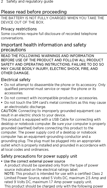 2    Safety and regulatory guide Please read before proceeding THE BATTERY IS NOT FULLY CHARGED WHEN YOU TAKE THE DEVICE OUT OF THE BOX. Privacy restrictions Some countries require full disclosure of recorded telephone conversations. Important health information and safety precautions READ THE FOLLOWING WARNINGS AND INFORMATION BEFORE USE OF THE PRODUCT AND FOLLOW ALL PRODUCT SAFETY AND OPERATING INSTRUCTIONS. FAILURE TO DO SO MAY CAUSE BODILY INJURY, ELECTRIC SHOCK, FIRE, AND OTHER DAMAGE. Electrical safety  Do not attempt to disassemble the phone or its accessory. Only qualified personnel must service or repair the phone or its accessories.  Do not connect with incompatible products or accessories.  Do not touch the SIM card’s metal connectors as this may cause an electrostatic discharge. CAUTION: Connecting to improperly grounded equipment can result in an electric shock to your device. This product is equipped with a USB Cable for connecting with desktop or notebook computer. Be sure your computer is properly grounded (earthed) before connecting this product to the computer. The power supply cord of a desktop or notebook computer has an equipment-grounding conductor and a grounding plug. The plug must be plugged into an appropriate outlet which is properly installed and grounded in accordance with all local codes and ordinances. Safety precautions for power supply unit  Use the correct external power source A product should be operated only from the type of power source indicated on the electrical ratings label.   NOTE: This product is intended for use with a certified Class 2 Limited Power Source, rated 5 Volts DC, maximum 2.5 Amp and rated 9 Volts DC, maximum 1.7 Amp power supply unit. This product should be charged only with the following power 
