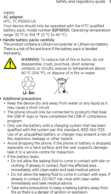 Safety and regulatory guide    3 supply. AC adapter: HTC, TC P5000-US Your device should only be operated with the HTC qualified battery pack, model number B2PS6100. Operating temperature range: 32 °F to 104 °F (0 °C to 40 °C)  Handle battery packs carefully This product contains a Lithium-ion polymer or Lithium-ion battery. There is a risk of fire and burns if the battery pack is handled improperly.    WARNING: To reduce risk of fire or burns, do not disassemble, crush, puncture, short external contacts or circuits, expose to temperature above   40 °C (104 °F), or dispose of in fire or water.   Additional precautions  Keep the device dry and away from water or any liquid as it may cause a short circuit.  The phone should only be connected to products that bear the USB-IF logo or have completed the USB-IF compliance program.  Only use the battery with a charging system that has been qualified with the system per this standard, IEEE-Std-1725. Use of an unqualified battery or charger may present a risk of fire, explosion, leakage or other hazard.  Avoid dropping the phone. If the phone or battery is dropped, especially on a hard surface, and the user suspects damage, take it to a service centre for inspection.  If the battery leaks:    Do not allow the leaking fluid to come in contact with skin or clothing. If already in contact, flush the affected area immediately with clean water and seek medical advice.   Do not allow the leaking fluid to come in contact with eyes. If already in contact, DO NOT rub; rinse with clean water immediately and seek medical advice.   Take extra precautions to keep a leaking battery away from fire as there is a danger of ignition or explosion.   