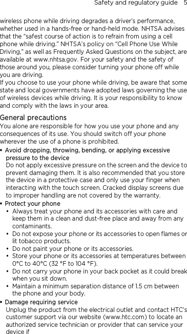 Safety and regulatory guide    5 wireless phone while driving degrades a driver’s performance, whether used in a hands-free or hand-held mode. NHTSA advises that the “safest course of action is to refrain from using a cell phone while driving.” NHTSA’s policy on “Cell Phone Use While Driving,” as well as Frequently Asked Questions on the subject, are available at www.nhtsa.gov. For your safety and the safety of those around you, please consider turning your phone off while you are driving.   If you choose to use your phone while driving, be aware that some state and local governments have adopted laws governing the use of wireless devices while driving. It is your responsibility to know and comply with the laws in your area.  General precautions You alone are responsible for how you use your phone and any consequences of its use. You should switch off your phone wherever the use of a phone is prohibited.  Avoid dropping, throwing, bending, or applying excessive pressure to the device Do not apply excessive pressure on the screen and the device to prevent damaging them. It is also recommended that you store the device in a protective case and only use your finger when interacting with the touch screen. Cracked display screens due to improper handling are not covered by the warranty.  Protect your phone  Always treat your phone and its accessories with care and keep them in a clean and dust-free place and away from any contaminants.  Do not expose your phone or its accessories to open flames or lit tobacco products.  Do not paint your phone or its accessories.  Store your phone or its accessories at temperatures between 0°C to 40°C (32 °F to 104 °F).  Do not carry your phone in your back pocket as it could break when you sit down.    Maintain a minimum separation distance of 1.5 cm between the phone and your body.  Damage requiring service Unplug the product from the electrical outlet and contact HTC’s customer support via our website (www.htc.com) to locate an authorized service technician or provider that can service your device if 