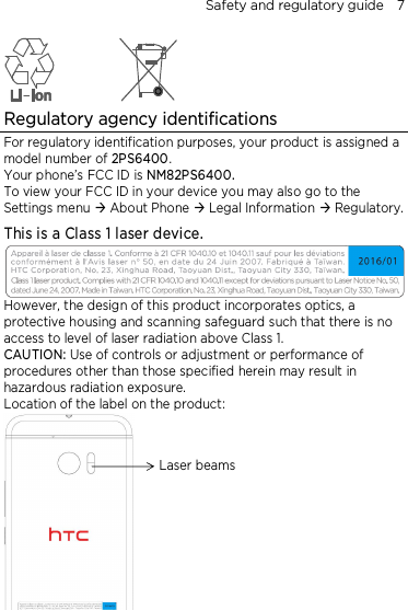 Safety and regulatory guide    7  Regulatory agency identifications For regulatory identification purposes, your product is assigned a model number of 2PS6400. Your phone’s FCC ID is NM82PS6400. To view your FCC ID in your device you may also go to the Settings menu  About Phone  Legal Information  Regulatory. This is a Class 1 laser device.  However, the design of this product incorporates optics, a protective housing and scanning safeguard such that there is no access to level of laser radiation above Class 1. CAUTION: Use of controls or adjustment or performance of procedures other than those specified herein may result in hazardous radiation exposure. Location of the label on the product:      Laser beams 