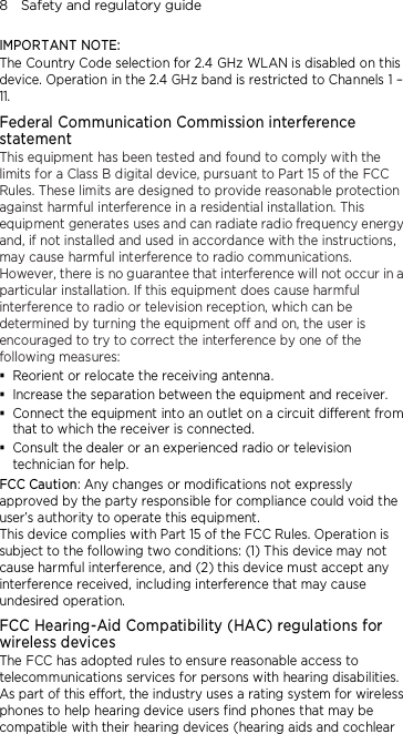 8    Safety and regulatory guide IMPORTANT NOTE: The Country Code selection for 2.4 GHz WLAN is disabled on this device. Operation in the 2.4 GHz band is restricted to Channels 1 – 11. Federal Communication Commission interference statement This equipment has been tested and found to comply with the limits for a Class B digital device, pursuant to Part 15 of the FCC Rules. These limits are designed to provide reasonable protection against harmful interference in a residential installation. This equipment generates uses and can radiate radio frequency energy and, if not installed and used in accordance with the instructions, may cause harmful interference to radio communications. However, there is no guarantee that interference will not occur in a particular installation. If this equipment does cause harmful interference to radio or television reception, which can be determined by turning the equipment off and on, the user is encouraged to try to correct the interference by one of the following measures:  Reorient or relocate the receiving antenna.    Increase the separation between the equipment and receiver.  Connect the equipment into an outlet on a circuit different from that to which the receiver is connected.  Consult the dealer or an experienced radio or television technician for help.   FCC Caution: Any changes or modifications not expressly approved by the party responsible for compliance could void the user’s authority to operate this equipment. This device complies with Part 15 of the FCC Rules. Operation is subject to the following two conditions: (1) This device may not cause harmful interference, and (2) this device must accept any interference received, including interference that may cause undesired operation. FCC Hearing-Aid Compatibility (HAC) regulations for wireless devices The FCC has adopted rules to ensure reasonable access to telecommunications services for persons with hearing disabilities. As part of this effort, the industry uses a rating system for wireless phones to help hearing device users find phones that may be compatible with their hearing devices (hearing aids and cochlear 