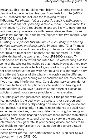 Safety and regulatory guide    9 implants). This hearing-aid compatibility (HAC) rating system is described in the American National Standards Institute (ANSI) C63.19 standard and includes the following ratings: M-Ratings: For phones that use acoustic coupling with hearing devices that are not operating in telecoil mode. Phones rated M3 or M4 meet FCC HAC requirements and are likely to generate less radio frequency interference with hearing devices than phones with lower ratings. M4 is the better/higher of the two ratings. Your 2PS6400 is rated M4. T-Ratings: For phones that use inductive coupling with hearing devices operating in telecoil mode. Phones rated T3 or T4 meet FCC HAC requirements and are likely to be more usable with a hearing aid’s telecoil than phones that are not rated. T4 is the better/higher of the two ratings. Your 2PS6400 is rated T4. This phone has been tested and rated for use with hearing aids for some of the wireless technologies that it uses. However, there may be some newer wireless technologies used in this phone that have not been tested yet for use with hearing aids. It is important to try the different features of this phone thoroughly and in different locations, using your hearing aid or cochlear implant, to determine if you hear any interfering noise. Consult your service provider or the manufacturer of this phone for information on hearing aid compatibility. If you have questions about return or exchange policies, consult your service provider or phone retailer. The ratings are not guarantees. Trying out the phone with your hearing device is the best way to evaluate it for your personal needs. Results will vary depending on a user’s hearing device and hearing loss. For example, if some wireless phones are used near some hearing devices, users may detect a buzzing, humming, or whining noise. Some hearing devices are more immune than others to this interference noise, and phones also vary in the amount of interference they generate. If your hearing device happens to be vulnerable to interference, you may not be able to use a rated phone successfully. Please power off the Bluetooth function while using hearing aid devices with your 2PS6400.                                    