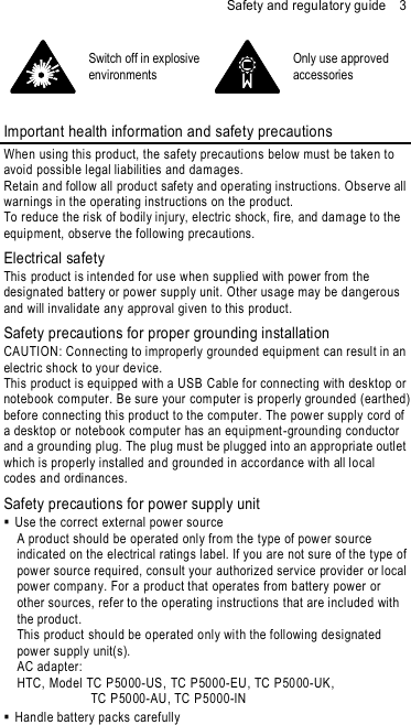 Safety and regulatory guide    3  Switch off in explosive environments  Only use approved accessories  Important health information and safety precautions When using this product, the safety precautions below must be taken to avoid possible legal liabilities and dam ages. Retain and follow all product safety and operating instructions. Observe all warnings in the operating instructions on the prod uct. To reduce the risk of bodily injury, electric shock, fire, and dam age to the equipment, observe the following precautions. Electrical safety This product is intended for use when sup plied with pow er from the design ated battery or power supply unit. Other us age may be dangerous and will invalidate an y approval given to this product. Safety precautions for proper grounding installation CAUTION: Connecting to improperly groun ded equipm ent can result in an electric shock to your device. This product is equipped with a USB Cable for connecting with desktop or notebook com puter. Be sure your com puter is properly grounded (earthed)  before connecting this product to the computer. The power supply cord of a desktop or noteb ook com puter has an equipm ent -grounding conductor and a grou nding plug. The plug must be plugged into an appropriate outlet which is properly installed and grou nded in accordance with all local codes and ordinanc es. Safety precautions for power supply unit   Use the correct external power source A prod uct should be operated only from the type of pow er source indicated on the electrical rating s label. If you are not sure of the type of pow er source required, cons ult your authorized service provider or local pow er company. For a product that operates from battery power or other sources, refer to the operating instructions that are included with the product. This product should be operated only with the following designated pow er supply unit(s). AC adapter: HTC, Model TC P5000-US, TC P5000-EU, TC P5000-UK,   TC P5000-AU, TC P5000-IN    Handle battery packs carefully 