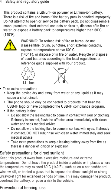 4    Safety and regulatory guide This product contains a Lithium-ion polymer or Lithium-ion battery. There is a risk of fire and burns if the battery pack is handled improperly. Do not attempt to open or service the battery pack. Do not disassemble, crush, puncture, short external contacts or circuits, dispose of in fire or water, or expo se a battery pack to tem peratures higher than 60˚C (140˚F).  WAR NING: To reduce risk of fire or burns, do not disassemble, crush, puncture, short external contacts, expose to tem perature above 60° C   (140° F), or dispose of in fire or water. Recycle or dispose of used batteries acc ording to the local regulations or reference guide su pplied with your product.    Take extra precautions   Keep the device dry and aw ay from water or any liquid as it may cause a short circuit.     The phone should only be connected to products that bear the USB-IF logo or have com pleted the USB-IF complianc e program.   If the battery leaks:     Do not allow the leaking fluid to come in contact with skin or clothing. If already in contact, flush the affected area immediately with clean water and seek medical advice.     Do not allow the leaking fluid to come in contact with eyes. If already in contact, DO NOT rub; rinse with clean water immediately and seek medical advice.     Take extra precautions to keep a leaking battery away from fire as there is a danger of ignition or explosion. Safety precautions for direct sunlight Keep this product away from excessive moisture an d extreme temperatures. Do not leav e the product inside a vehicle or in places w here the temp erature may exceed 60°C (140°F), such as on a car dashboard, window sill, or behind a glass that is exposed to direct sunlight or strong ultraviolet light for extend ed periods of time. This may dam age the product,  overheat the battery, or pose a risk to the vehicle. Prevention of hearing loss 