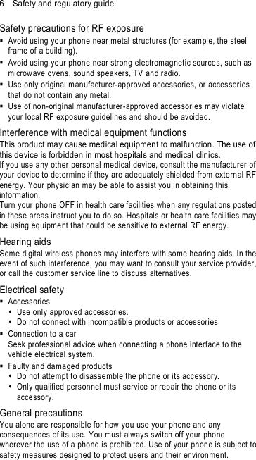 6    Safety and regulatory guide Safety precautions for RF exposure   Avoid using your ph one near metal structures (for exam ple, the steel frame of a building).   Avoid using your ph one near strong electrom agnetic sources, such as microw ave ovens, sound speakers, TV and radio.   Use only original manufacturer-approved accessories, or accessories that do not contain any metal.   Use of non-original manufacturer-approved acces sories may violate your local RF ex posure guideline s and should be avoided. Interference with medical equipment functions This product may cause medical equipment to malfunction. The use of this device is forbidden in most hospitals and medical clinics. If you use any other person al me dical device, co nsult the manufacturer of your device to determine if they are ad equately shielded from external RF energy. Your physician may b e able to assist you in obtaining this information. Turn your phone OFF in health care facilities when any regulations posted  in thes e areas instruct you to do so. Hospitals or health care facilities may be using equipme nt that could be sensitive to external RF energy. Hearing aids Some digital wireless phones may interfere with some he aring aids. In the event of such interference, you may want to consult your service provider, or call the customer service line to discuss alternatives. Electrical safety   Accessories    Use only approv ed ac cessories.   Do not connect with incompatible products or acces sories.   Connection to a car Seek professional advice when connecting a phone interface to the vehicle electrical system.    Faulty and damaged products   Do not atte mpt to disassemble the phone or its accessory.   Only qualified pers onnel must service or repair the phon e or its accessory.   General precautions You alone are responsible for how you use your phone and any consequences of its use. You must always switch off your phone wherever the use of a phone is prohibited. Use of your phone is subject to safety meas ures designed to protect users and their environment. 