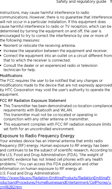 Safety and regulatory guide    11 instructions, may cause harmful interference to radio communications. However, there is no guarantee that interference will not occur in a particular installation. If this equipment does cause harmful interference to radio or TV reception, which can be determined by turning the equipment on and off, the user is encouraged to try to correct the interference by one or more of the following measures:  Reorient or relocate the receiving antenna.    Increase the separation between the equipment and receiver.  Connect the equipment into an outlet on a circuit different from that to which the receiver is connected.  Consult the dealer or an experienced radio or television technician for help.   Modifications The FCC requires the user to be notified that any changes or modifications made to the device that are not expressly approved by HTC Corporation may void the user’s authority to operate the equipment. FCC RF Radiation Exposure Statement    This Transmitter has been demonstrated co-location compliance requirements with Bluetooth and WLAN. This transmitter must not be co-located or operating in conjunction with any other antenna or transmitter.  This equipment complies with FCC RF radiation exposure limits set forth for an uncontrolled environment. Exposure to Radio Frequency Energy Your wireless device has an internal antenna that emits radio frequency (RF) energy. Human exposure to RF energy has been and continues to be the subject of scientific research. According to the U.S. Food and Drug Administration (FDA), “the weight of scientific evidence has not linked cell phones with any health problems.” You can access this FDA publication and other information on human exposure to RF energy at: U.S. Food and Drug Administration:   http://www.fda.gov/Radiation-EmittingProducts/RadiationEmittingProductsandProcedures/HomeBusinessandEntertainment/CellPhones/ucm116282.htm 