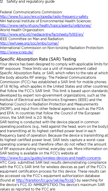 12    Safety and regulatory guide Federal Communications Commission:   http://www.fcc.gov/encyclopedia/radio-frequency-safety NIH National Institute of Environmental Health Sciences:   http://www.niehs.nih.gov/health/topics/agents/cellphones/ World Health Organization:  http://www.who.int/mediacentre/factsheets/fs193/en/ IEEE Committee on Man and Radiation:  http://ewh.ieee.org/soc/embs/comar/ International Commission on Non-Ionizing Radiation Protection:   http://www.icnirp.de/ Specific Absorption Rate (SAR) Testing Your device has been designed to comply with applicable limits for RF exposure. These limits use a unit of measurement called Specific Absorption Rate, or SAR, which refers to the rate at which the body absorbs RF energy. The Federal Communications Commission (FCC) has established a SAR limit for mobile phones of 1.6 W/kg, which applies in the United States and other countries that follow the FCC’s SAR limit. This limit is based upon standards developed by expert non-government organizations, such as the Institute of Electrical and Electronics Engineers (IEEE) and the National Council on Radiation Protection and Measurements (NCRP), and input from other federal agencies such as the FDA and EPA. In countries that follow the Council of the European Union, the SAR limit is 2.0 W/kg.         SAR testing is conducted with the device placed in common operating positions (e.g., held against the head, worn on the body) and transmitting at its highest certified power level in each frequency band of operation. Because the device is transmitting at its highest certified power level, SAR tests capture a worst-case operating scenario and therefore often do not reflect the amount of RF exposure during normal, everyday use. More information on SAR testing is available on the FCC’s website at http://www.fcc.gov/guides/wireless-devices-and-health-concerns.     HTC Corp. submitted SAR test results demonstrating compliance with the FCC’s SAR limit for wireless devices as part of the FCC’s equipment certification process for this device. These results can be accessed via the FCC’s equipment authorization database (found at http://transition.fcc.gov/oet/ea/fccid/) by searching for the device’s FCC ID: NM82PST100.This device’s maximum SAR values as reported to the FCC are: 