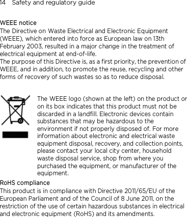 14    Safety and regulatory guide WEEE notice The Directive on Waste Electrical and Electronic Equipment (WEEE), which entered into force as European law on 13th February 2003, resulted in a major change in the treatment of electrical equipment at end-of-life.   The purpose of this Directive is, as a first priority, the prevention of WEEE, and in addition, to promote the reuse, recycling and other forms of recovery of such wastes so as to reduce disposal.      The WEEE logo (shown at the left) on the product or on its box indicates that this product must not be discarded in a landfill. Electronic devices contain substances that may be hazardous to the environment if not properly disposed of. For more information about electronic and electrical waste equipment disposal, recovery, and collection points, please contact your local city center, household waste disposal service, shop from where you purchased the equipment, or manufacturer of the equipment. RoHS compliance This product is in compliance with Directive 2011/65/EU of the European Parliament and of the Council of 8 June 2011, on the restriction of the use of certain hazardous substances in electrical and electronic equipment (RoHS) and its amendments. 