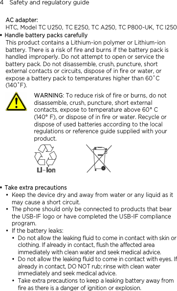 4    Safety and regulatory guide AC adapter: HTC, Model TC U250, TC E250, TC A250, TC P800-UK, TC I250  Handle battery packs carefully This product contains a Lithium-ion polymer or Lithium-ion battery. There is a risk of fire and burns if the battery pack is handled improperly. Do not attempt to open or service the battery pack. Do not disassemble, crush, puncture, short external contacts or circuits, dispose of in fire or water, or expose a battery pack to temperatures higher than 60˚C (140˚F).  WARNING: To reduce risk of fire or burns, do not disassemble, crush, puncture, short external contacts, expose to temperature above 60° C   (140° F), or dispose of in fire or water. Recycle or dispose of used batteries according to the local regulations or reference guide supplied with your product.    Take extra precautions  Keep the device dry and away from water or any liquid as it may cause a short circuit.    The phone should only be connected to products that bear the USB-IF logo or have completed the USB-IF compliance program.  If the battery leaks:    Do not allow the leaking fluid to come in contact with skin or clothing. If already in contact, flush the affected area immediately with clean water and seek medical advice.   Do not allow the leaking fluid to come in contact with eyes. If already in contact, DO NOT rub; rinse with clean water immediately and seek medical advice.   Take extra precautions to keep a leaking battery away from fire as there is a danger of ignition or explosion.  