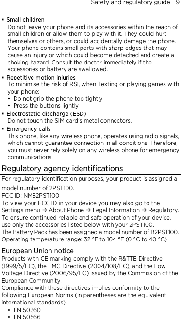 Safety and regulatory guide    9  Small children Do not leave your phone and its accessories within the reach of small children or allow them to play with it. They could hurt themselves or others, or could accidentally damage the phone. Your phone contains small parts with sharp edges that may cause an injury or which could become detached and create a choking hazard. Consult the doctor immediately if the accessories or battery are swallowed.  Repetitive motion injuries To minimise the risk of RSI, when Texting or playing games with your phone:  Do not grip the phone too tightly  Press the buttons lightly  Electrostatic discharge (ESD) Do not touch the SIM card’s metal connectors.    Emergency calls This phone, like any wireless phone, operates using radio signals, which cannot guarantee connection in all conditions. Therefore, you must never rely solely on any wireless phone for emergency communications. Regulatory agency identifications For regulatory identification purposes, your product is assigned a model number of 2PST100. FCC ID: NM82PST100 To view your FCC ID in your device you may also go to the Settings menu  About Phone  Legal Information  Regulatory. To ensure continued reliable and safe operation of your device, use only the accessories listed below with your 2PST100. The Battery Pack has been assigned a model number of B2PST100. Operating temperature range: 32 °F to 104 °F (0 °C to 40 °C) European Union notice Products with CE marking comply with the R&amp;TTE Directive (1999/5/EC), the EMC Directive (2004/108/EC), and the Low Voltage Directive (2006/95/EC) issued by the Commission of the European Community.   Compliance with these directives implies conformity to the following European Norms (in parentheses are the equivalent international standards).  EN 50360  EN 50566 