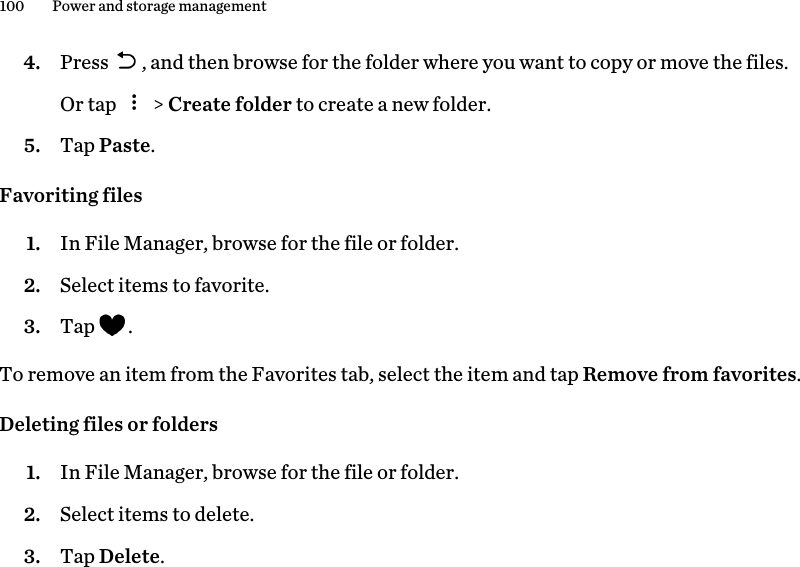 4. Press  , and then browse for the folder where you want to copy or move the files. Or tap   &gt; Create folder to create a new folder.5. Tap Paste.Favoriting files1. In File Manager, browse for the file or folder.2. Select items to favorite.3. Tap  .To remove an item from the Favorites tab, select the item and tap Remove from favorites.Deleting files or folders1. In File Manager, browse for the file or folder.2. Select items to delete.3. Tap Delete.100 Power and storage management